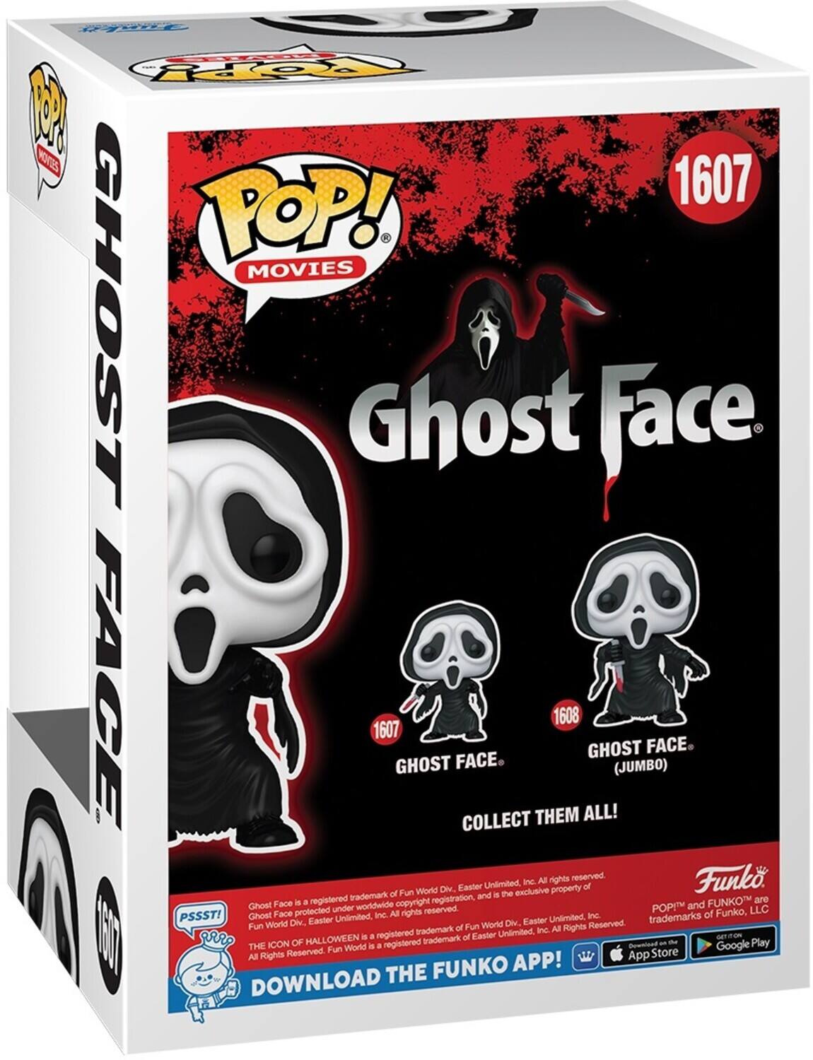 POP! MOVIES
1607
GHOST FACE
1607
GHOST FACE
COLLECT THEM ALL!
1608
GHOST FACE (JUMBO)
All rights reserved. Funko Unilimited Inc. World Div. Easter property of trademark of Fun and is the exclusive Face is a registered copyright registration. and FUNKO are Ghost under worldwide reserved.
POP! and FUNKO are trademarks of Funko, LLC
PSSST! Ghost Face protected under worldwide copyright registration. Fun World Div. Easter Unlimited, Inc. All rights reserved.
THE ICON OF HALLOWEEN is a registered trademark of Easter Unlimited, Inc. All Rights Reserved. Fun World Div. Easter Unlimited, Inc. All rights reserved.
DOWNLOAD THE FUNKO APP!
GET IT ON
THE APP STORE
Google Play