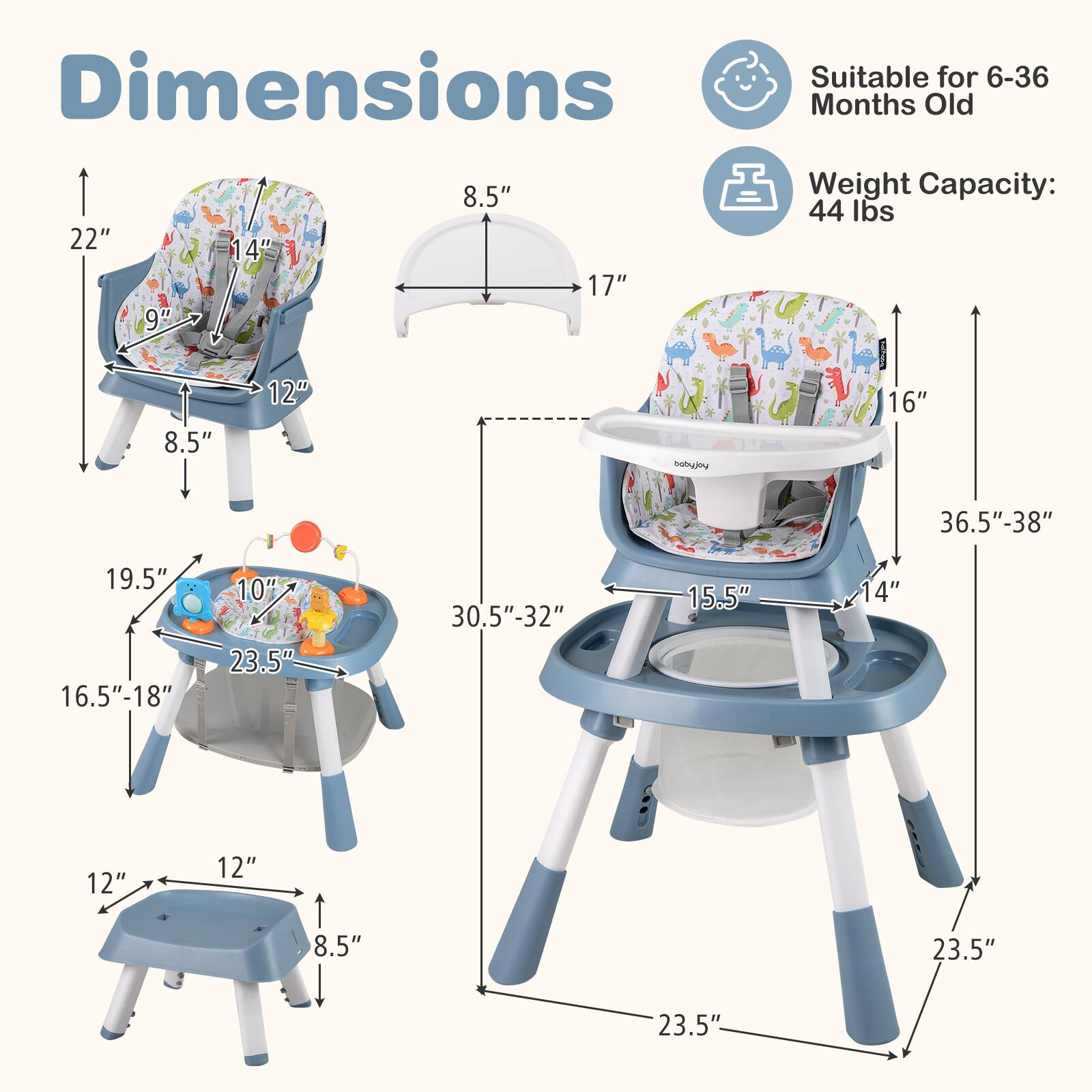 Dimensions  
Suitable for 6-36 Months Old  
Weight Capacity: 44 lbs  

- Seat: 22" x 14" x 8.5"  
- High Chair: 17" x 16" x 36.5"-38"  
- Tray: 30.5"-32" x 19.5" x 16.5"-18"  
- Stool: 12" x 12" x 8.5"  
- Overall: 23.5" x 23.5" x 23.5"
