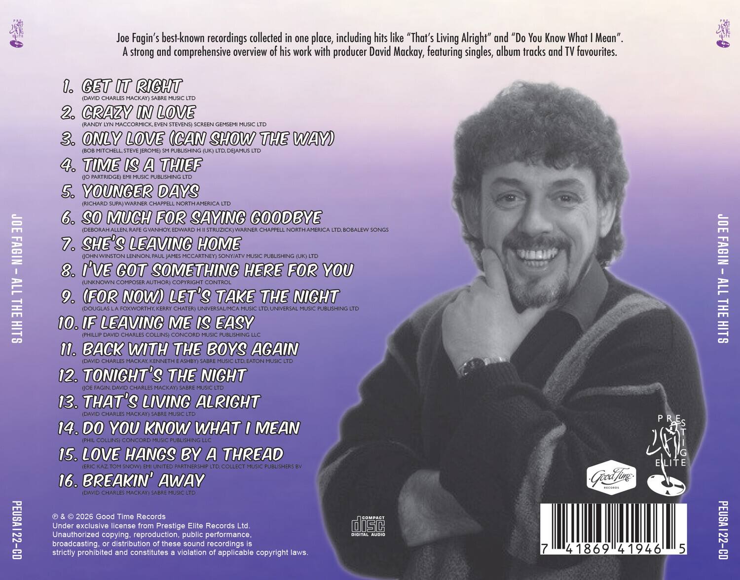 Joe Fagin's best-known recordings collected in one place, including hits like "That's Living Alright" and "Do You Know What I Mean". A strong and comprehensive overview of his work with producer David Mackay, featuring singles, album tracks and TV favourites.

1. GET IT RIGHT
2. CRAZY IN LOVE
3. ONLY LOVE (CAN SHOW THE WAY)
4. TIME IS A THIEF
5. YOUNGER DAYS
6. SO MUCH FOR SAYING GOODBYE
7. SHE'S LEAVING HOME
8. I'VE GOT SOMETHING HERE FOR YOU
9. (FOR NOW) LET'S TAKE THE NIGHT
10. IF LEAVING ME IS EASY
11. BACK WITH THE BOYS AGAIN
12. TONIGHT'S THE NIGHT
13. THAT'S LIVING ALRIGHT
14. DO YOU KNOW WHAT I MEAN
15. LOVE HANGS BY A THREAD
16. BREAKIN' AWAY

© & ℗ 2026 Good Time Records
Under exclusive license from Prestige Elite Records Ltd
Unauthorized copying, public performance, broadcasting, or distribution of these sound recordings strictly prohibited and constitutes a violation of applicable copyright laws