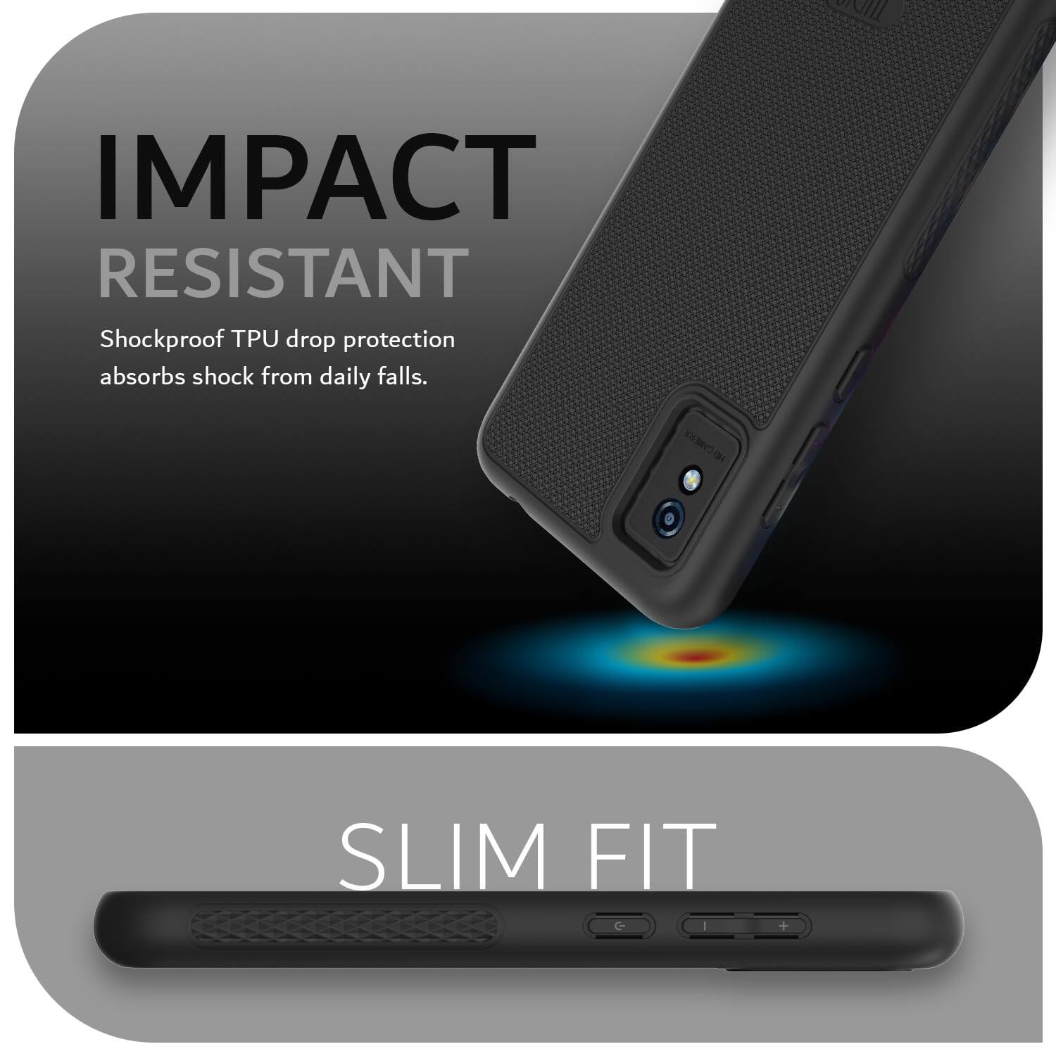 IMPACT RESISTANT  
Shockproof TPU drop protection absorbs shock from daily falls.  

SLIM FIT