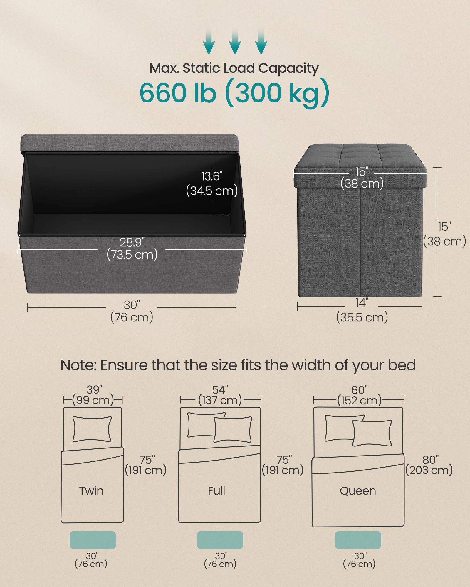Max. Static Load Capacity  
660 lb (300 kg)

13.6" (34.5 cm)  
15" (38 cm)  
28.9" (73.5 cm)  
30" (76 cm)  
14" (35.5 cm)

Note: Ensure that the size fits the width of your bed

39" (99 cm)  
54" (137 cm)  
60" (152 cm)  
75" (191 cm)  
80" (203 cm)

Twin  
Full  
Queen

30" (76 cm)