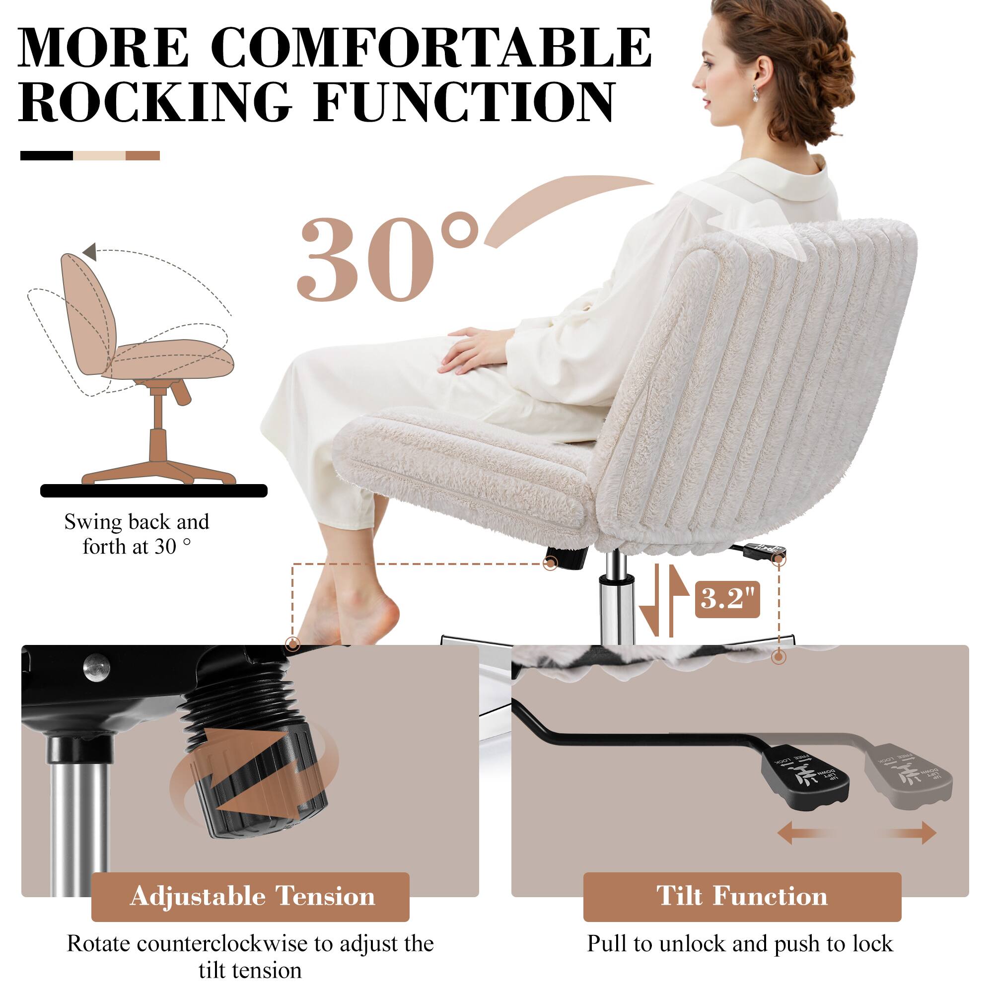 MORE COMFORTABLE ROCKING FUNCTION

30°

Swing back and forth at 30°

Adjustable Tension
Rotate counterclockwise to adjust the tilt tension

Tilt Function
Pull to unlock and push to lock

3.2"