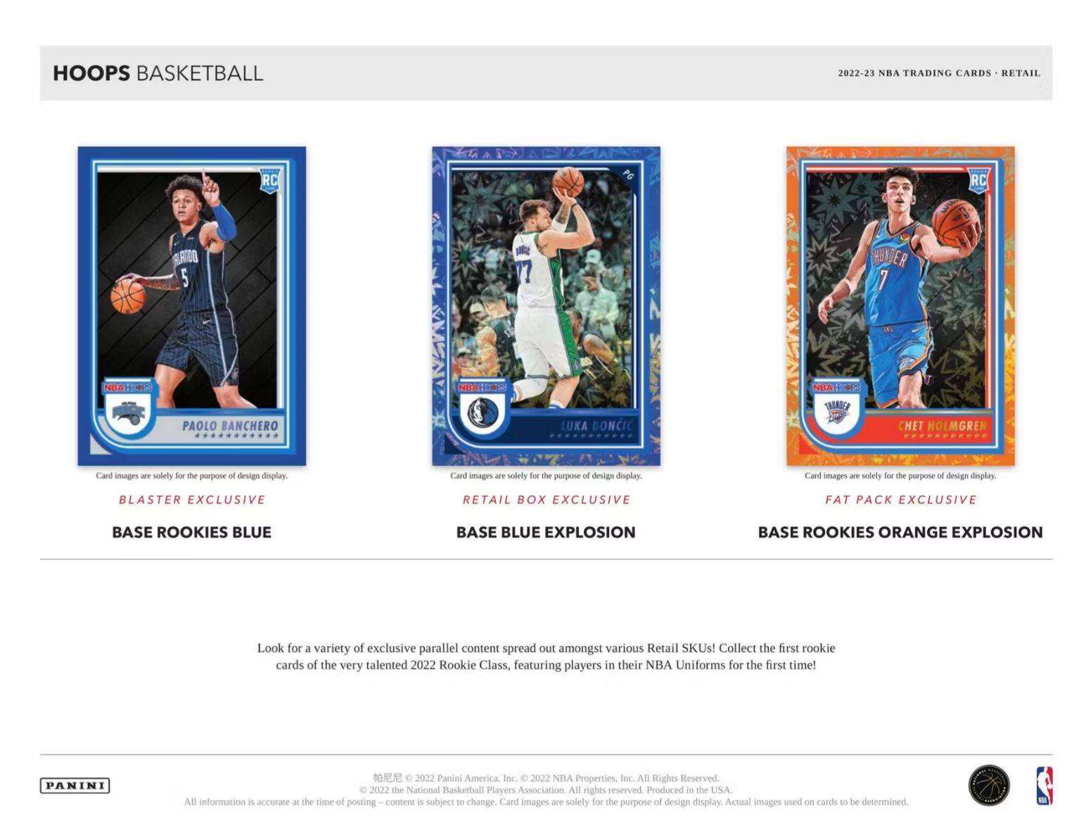 **HOOPS BASKETBALL**

**2022-23 NBA TRADING CARDS • RETAIL**

---

**PAOLO BANCHERO**  
**BLASTER EXCLUSIVE**  
**BASE ROOKIES BLUE**

**LUKA DONCIC**  
**RETAIL BOX EXCLUSIVE**  
**BASE BLUE EXPLOSION**

**CHET HOLMGREN**  
**FAT PACK EXCLUSIVE**  
**BASE ROOKIES ORANGE EXPLOSION**

---

Card images are solely for the purpose of design display.

---

Look for a variety of exclusive parallel content spread out amongst various Retail SKUs! Collect the first rookie cards of the very talented 2022 Rookie Class, featuring players in their NBA Uniforms for the first time!

---

**PANINI**  
All information is accurate at the time of posting - content is subject to change. Card images are solely for the purpose of design display.

© 2022 Panini America, Inc. © 2022 NBA Properties, Inc. All Rights Reserved. © 2022 the National Basketball Players Association. All rights reserved. Produced in the USA. Actual images used on cards to be determined.