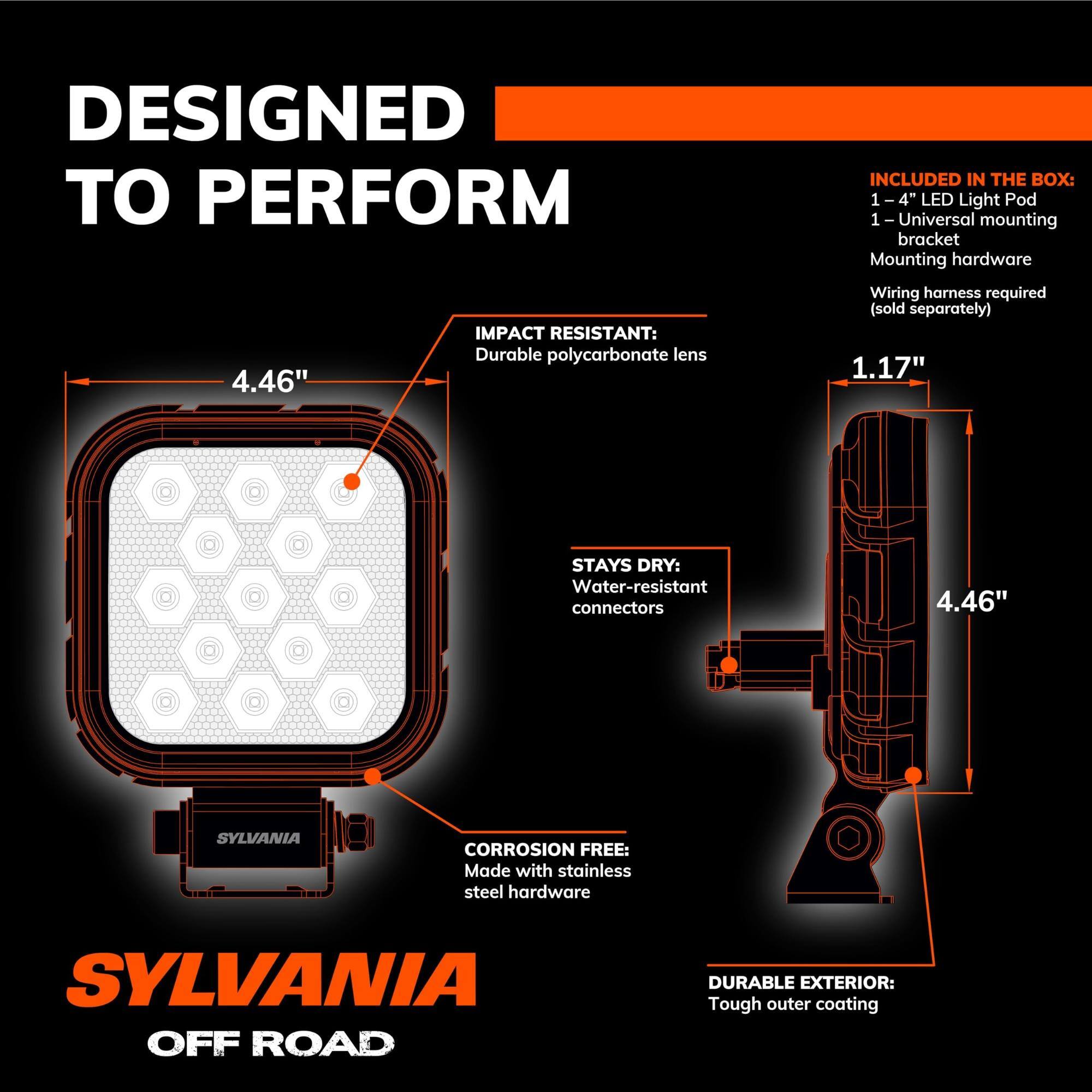 DESIGNED TO PERFORM

INCLUDED IN THE BOX:
- 1 - 4" LED Light Pod
- 1 - Universal mounting bracket
- Mounting hardware
- Wiring harness required (sold separately)

IMPACT RESISTANT:
- Durable polycarbonate lens

STAYS DRY:
- Water-resistant connectors

CORROSION FREE:
- Made with stainless steel hardware

DURABLE EXTERIOR:
- Tough outer coating

SYLVANIA OFF ROAD