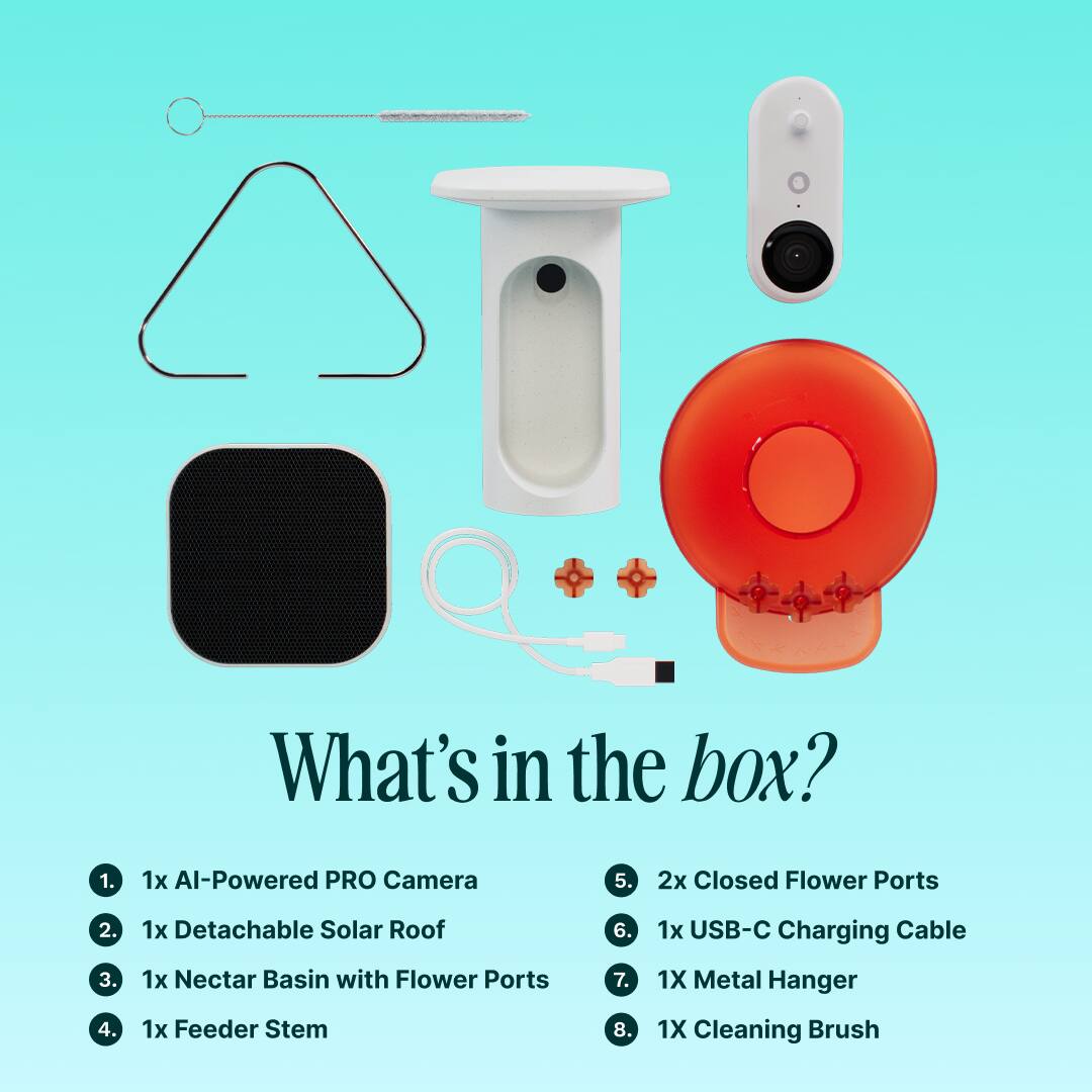 What's in the box?

1. 1x Al-Powered PRO Camera
2. 1x Detachable Solar Roof
3. 1x Nectar Basin with Flower Ports
4. 1x Feeder Stem
5. 2x Closed Flower Ports
6. 1x USB-C Charging Cable
7. 1x Metal Hanger
8. 1x Cleaning Brush