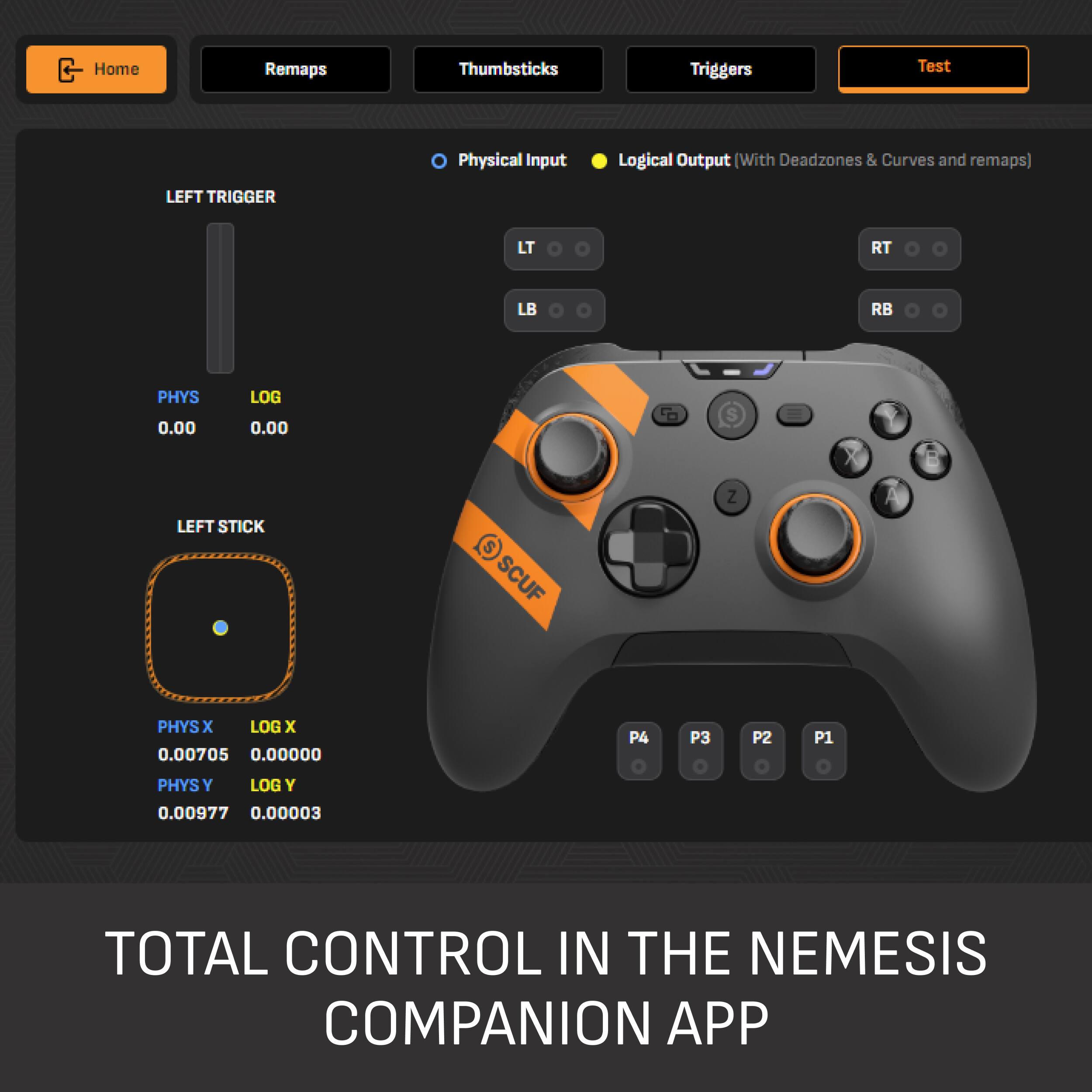 Home  
Remaps  
Thumbsticks  
Triggers  
Test  
Physical Input  
Logical Output (With Deadzones & Curves and remaps)  
LEFT TRIGGER  
LT  
LB  
PHYS 0.00  
LOG 0.00  
LEFT STICK  
PHYSX LOGX 0.00705 0.00000  
PHYSY LOGY 0.00977 0.00003  
P4  
P3  
P2  
P1  
TOTAL CONTROL IN THE NEMESIS COMPANION APP