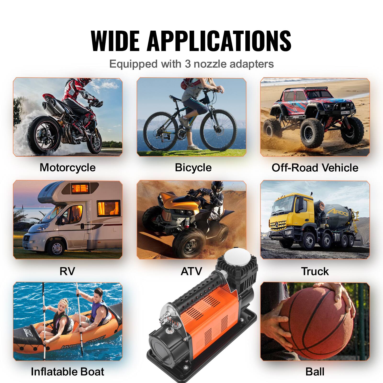 WIDE APPLICATIONS  
Equipped with 3 nozzle adapters

- Motorcycle
- Bicycle
- Off-Road Vehicle
- RV
- ATV
- Truck
- Inflatable Boat
- Ball