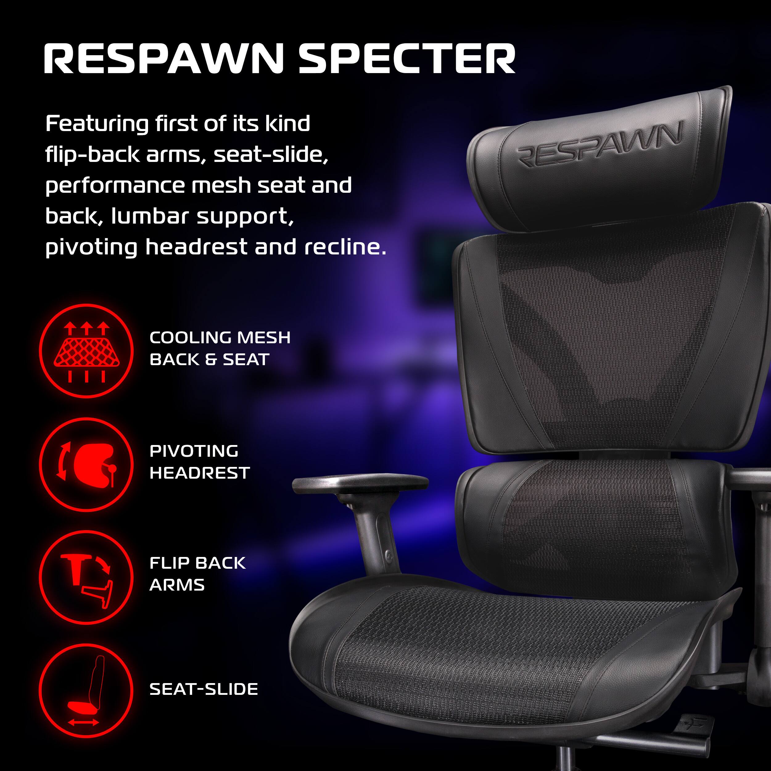 RESPAWN SPECTER

Featuring first of its kind flip-back arms, seat-slide, performance mesh seat and back, lumbar support, pivoting headrest and recline.

- COOLING MESH BACK & SEAT
- PIVOTING HEADREST
- FLIP BACK ARMS
- SEAT-SLIDE