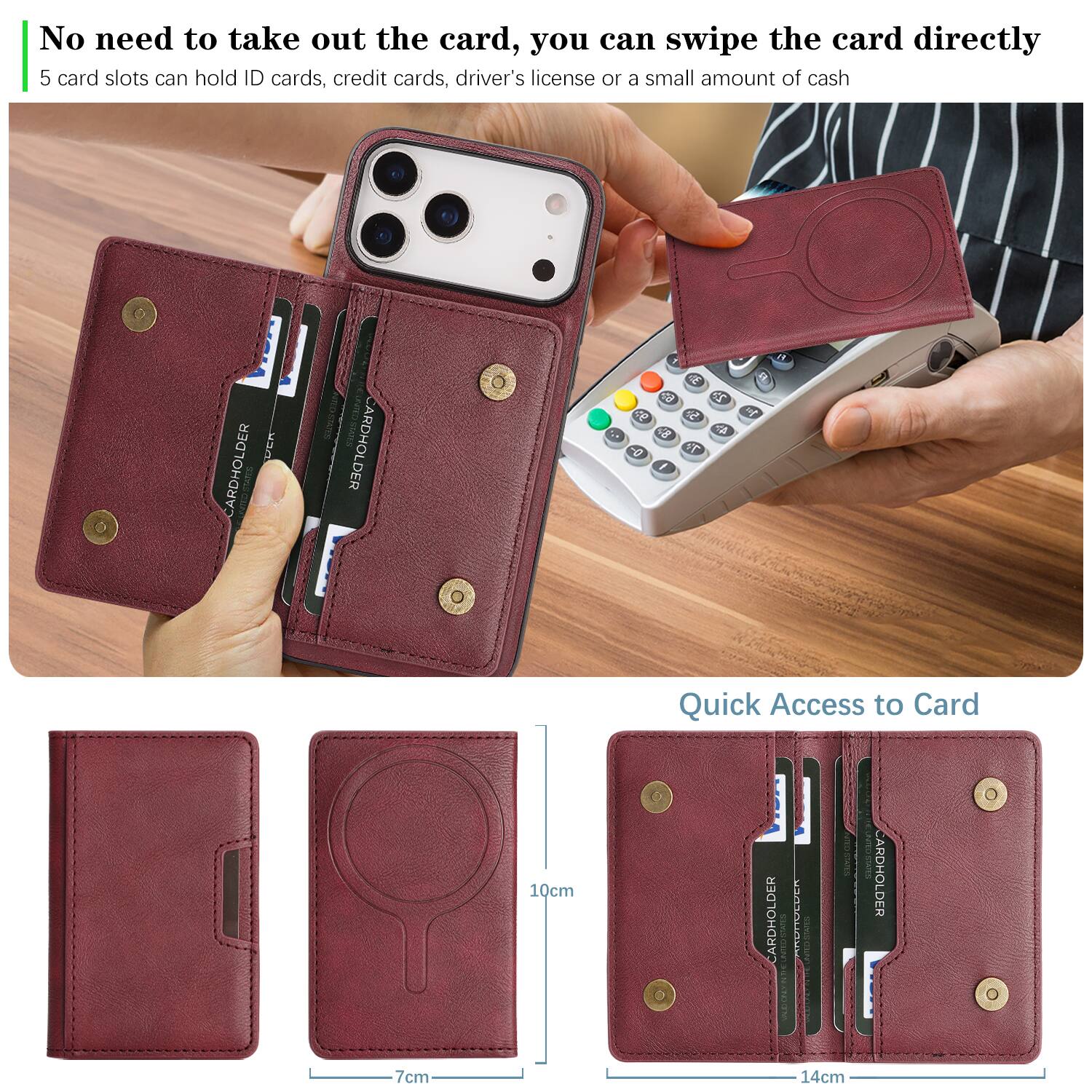 No need to take out the card, you can swipe the card directly.  
5 card slots can hold ID cards, credit cards, driver's license or a small amount of cash.  

Quick Access to Card  
10cm  
7cm  
14cm