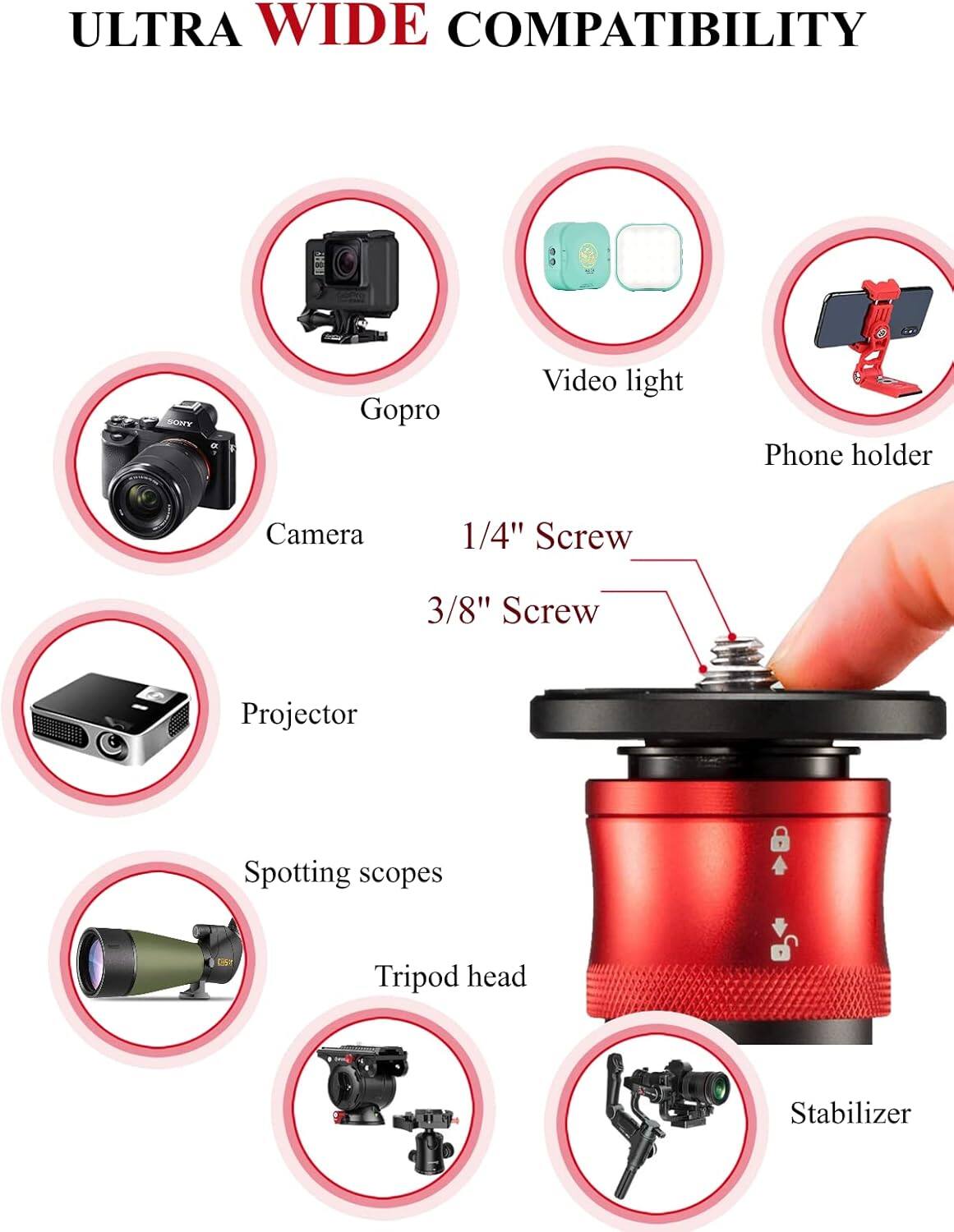 ULTRA WIDE COMPATIBILITY

- GoPro
- Camera
- Video light
- Phone holder
- Projector
- Spotting scopes
- Tripod head
- Stabilizer

1/4" Screw  
3/8" Screw