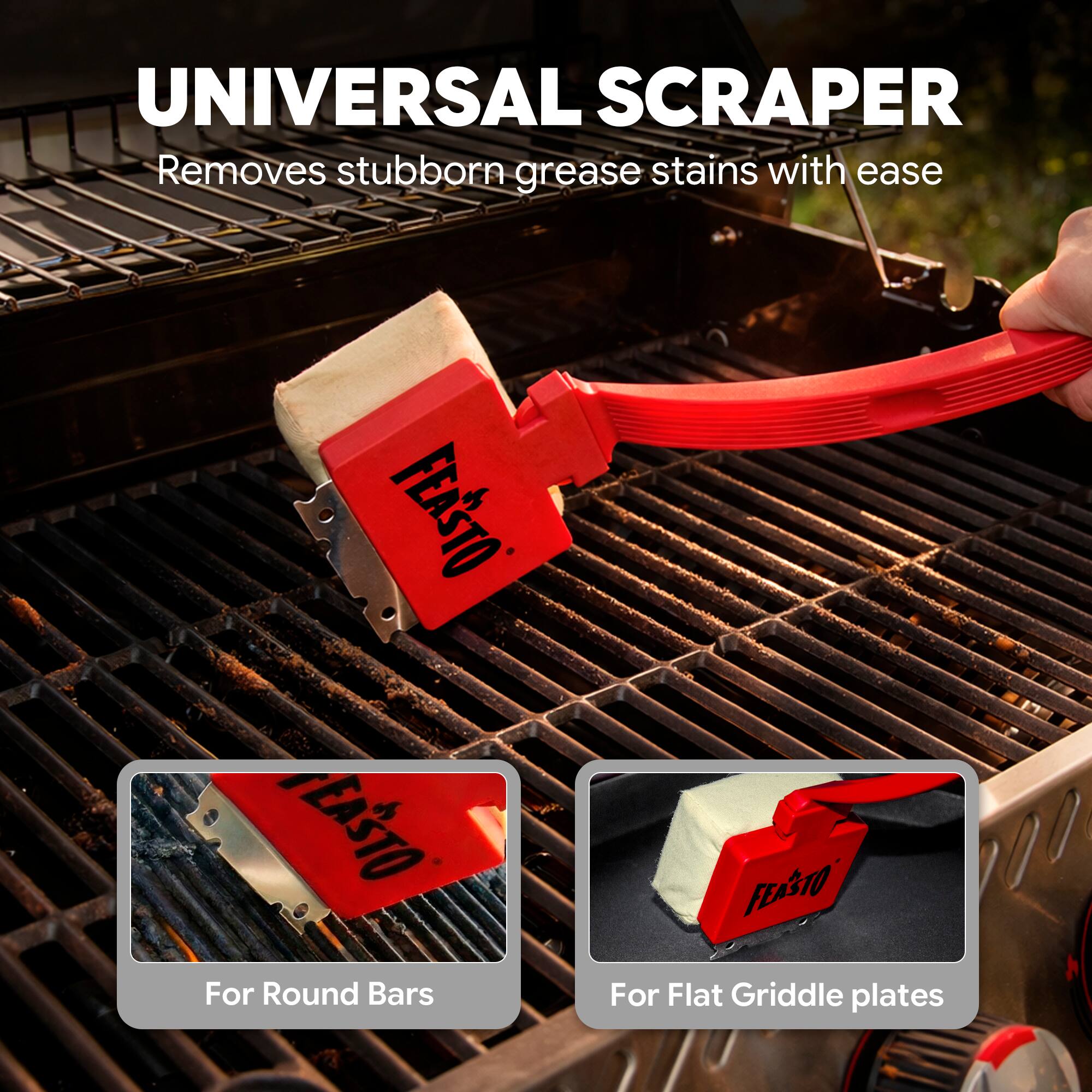 UNIVERSAL SCRAPER  
Removes stubborn grease stains with ease  

FEASTO  
For Round Bars  
For Flat Griddle plates