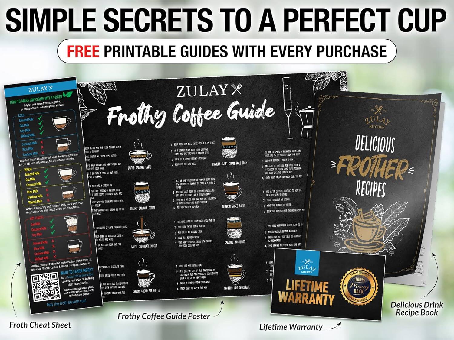 SIMPLE SECRETS TO A PERFECT CUP  
FREE PRINTABLE GUIDES WITH EVERY PURCHASE  

ZULAY X  
Frothy Coffee Guide  

ZULAY X  
DELICIOUS FROTHER RECIPES  

Froth Cheat Sheet  
Frothy Coffee Guide Poster  
Lifetime Warranty  

100% MONEY BACK LIFETIME WARRANTY  

Delicious Drink Recipe Book  

May the Froth be with you!