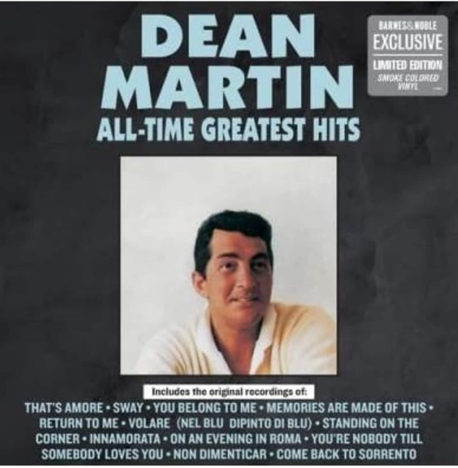 DEAN MARTIN  
ALL-TIME GREATEST HITS  

BARNES & NOBLE EXCLUSIVE  
LIMITED EDITION  
SMOKE COLORED VINYL  

Includes the original recordings of:  
THAT'S AMORE • SWAY • YOU BELONG TO ME • MEMORIES ARE MADE OF THIS • RETURN TO ME • VOLARE (NEL BLU DIPINTO DI BLU) • STANDING ON THE CORNER • INNAMORATA • ON AN EVENING IN ROMA • YOU'RE NOBODY TILL SOMEBODY LOVES YOU • NON DIMENTICAR • COME BACK TO SORRENTO