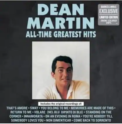 DEAN MARTIN
ALL-TIME GREATEST HITS
BARNES & NOBLE EXCLUSIVE
LIMITED EDITION
SMOKE COLORED VINYL
Includes the original recordings of:
THAT'S AMORE • SWAY • YOU BELONG TO ME • MEMORIES ARE MADE OF THIS • RETURN TO ME • VOLARE (NEL BLU DIPINTO DI BLU) • STANDING ON THE CORNER • INNAMORATA • ON AN EVENING IN ROMA • YOU'RE NOBODY TILL SOMEBODY LOVES YOU • NON DIMENTICAR • COME BACK TO SORRENTO