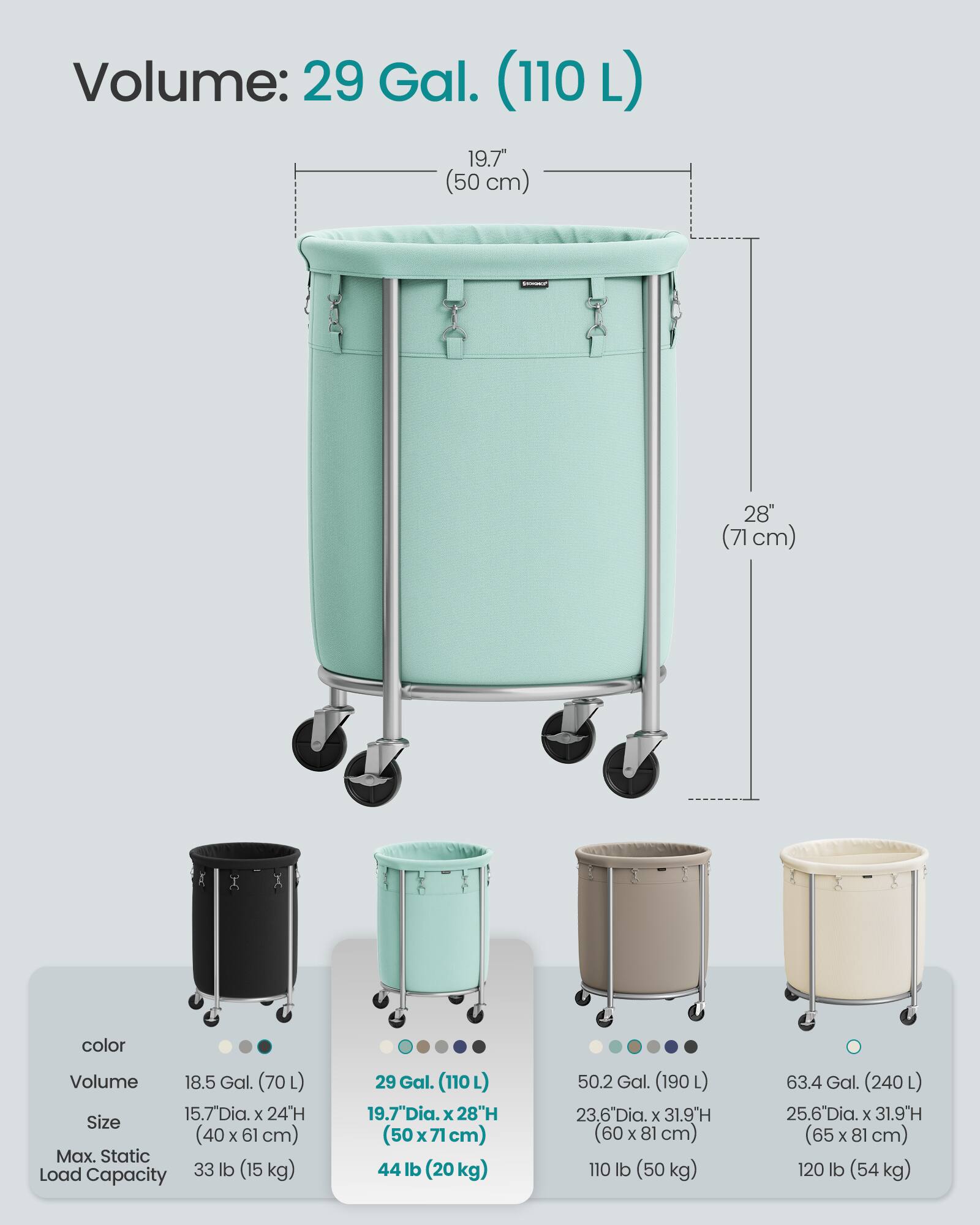 Volume: 29 Gal. (110 L)  
19.7" Dia. x 28" H (50 cm x 71 cm)  
Max. Static Load Capacity: 44 lb (20 kg)  

Volume: 18.5 Gal. (70 L)  
15.7" Dia. x 24" H (40 cm x 61 cm)  
Max. Static Load Capacity: 33 lb (15 kg)  

Volume: 50.2 Gal. (190 L)  
23.6" Dia. x 31.9" H (60 cm x 81 cm)  
Max. Static Load Capacity: 110 lb (50 kg)  

Volume: 63.4 Gal. (240 L)  
25.6" Dia. x 31.9" H (65 cm x 81 cm)  
Max. Static Load Capacity: 120 lb (54 kg)