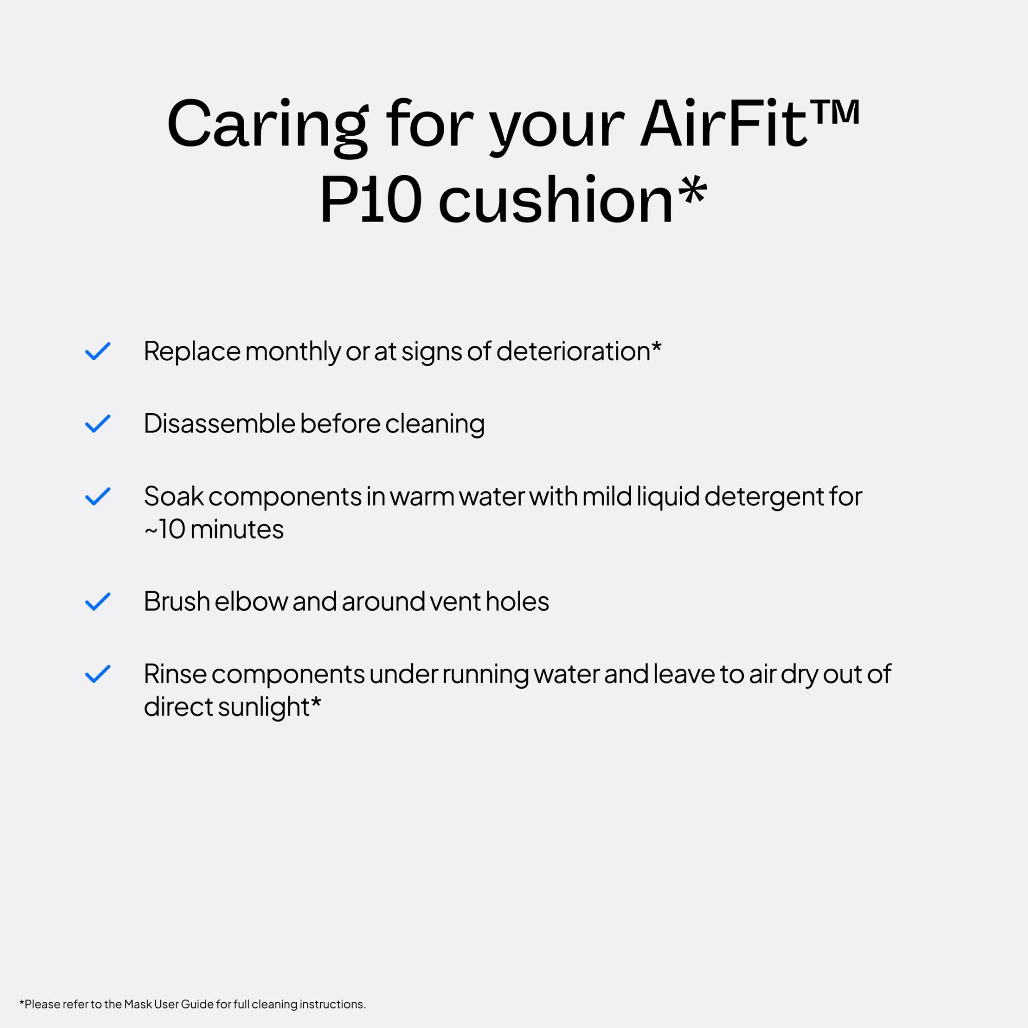 Caring for your AirFit™ P10 cushion*

- Replace monthly or at signs of deterioration*
- Disassemble before cleaning
- Soak components in warm water with mild liquid detergent for ~10 minutes
- Brush elbow and around vent holes
- Rinse components under running water and leave to air dry out of direct sunlight*

*Please refer to the Mask User Guide for full cleaning instructions.