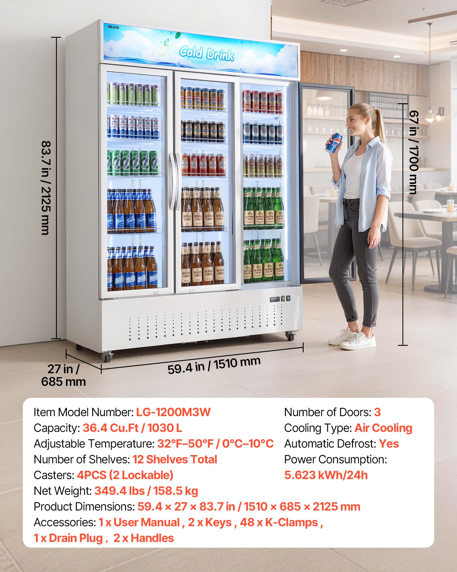 VEVOR

83.7 in / 2125 mm

Cold Drink

Item Model Number: LG-1200M3W

Number of Doors: 3

Capacity: 36.4 Cu.Ft / 1030 L

Adjustable Temperature: 32°F-50°F / 0°C-10°C

Cooling Type: Air Cooling

Automatic Defrost: Yes

Number of Shelves: 12 Shelves Total

Casters: 4PCS (2 Lockable)

Net Weight: 349.4 lbs / 158.5 kg

Product Dimensions: 59.4 X 27 X 83.7 in / 1510 X 685 X 2125 mm

Accessories: 1x User Manual, 2x Keys, 48x K-Clamps, 1x Drain Plug, 2x Handles

Power Consumption: 5.623 kWh/24h