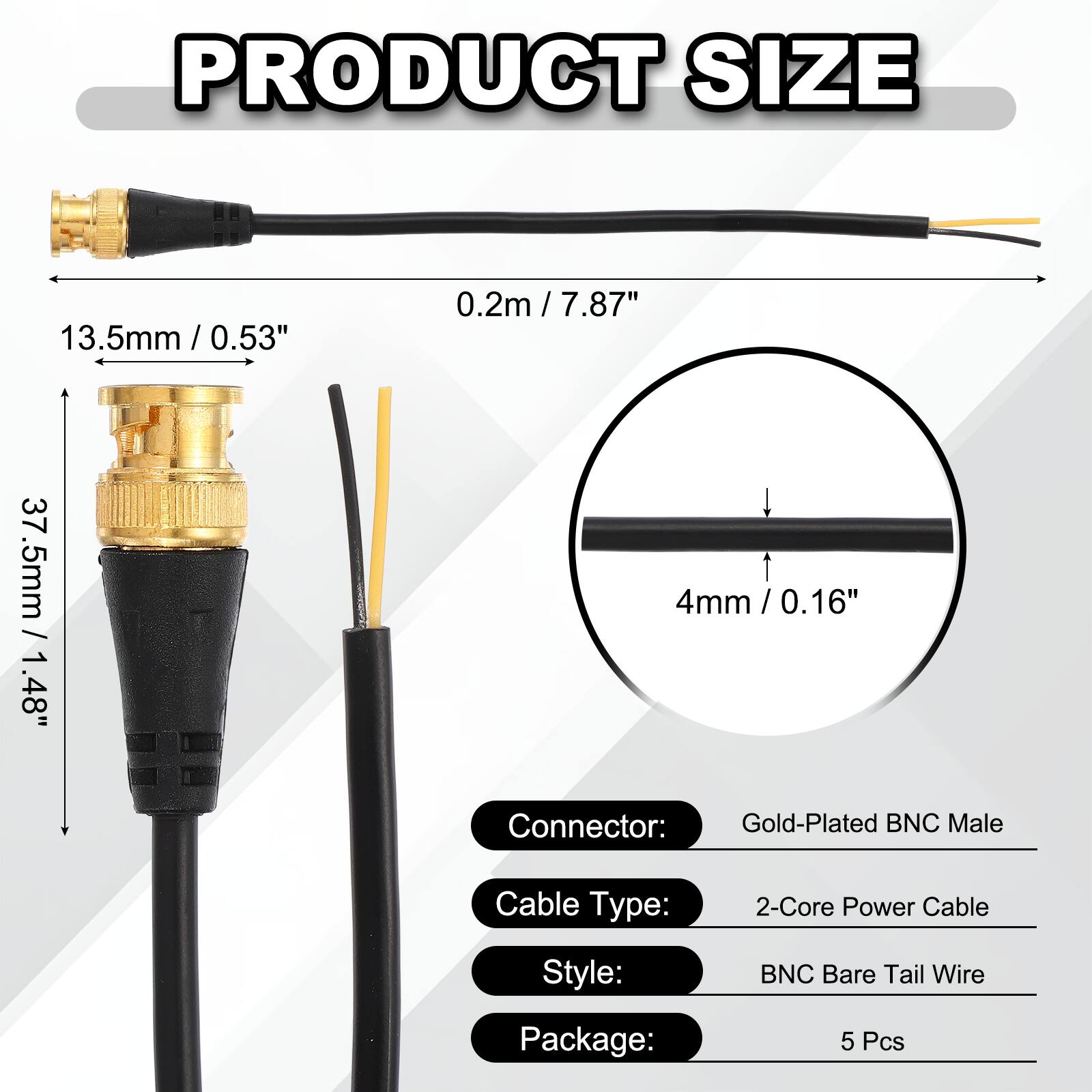 PRODUCT SIZE

- 0.2m / 7.87"
- 13.5mm / 0.53"
- 37.5mm / 1.48"
- 4mm / 0.16"

Connector: Gold-Plated BNC Male  
Cable Type: 2-Core Power Cable  
Style: BNC Bare Tail Wire  
Package: 5 Pcs