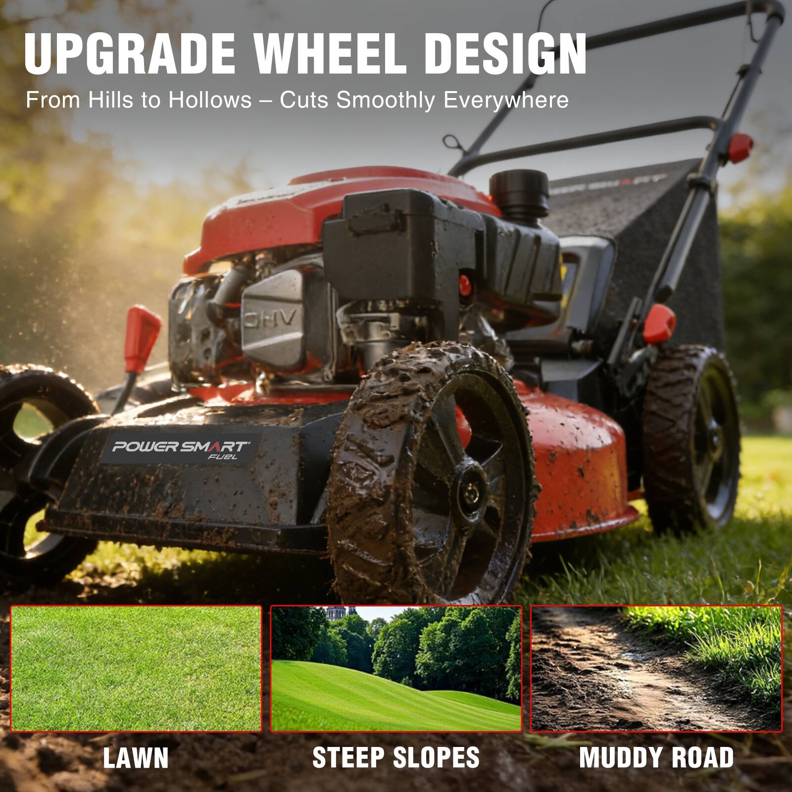 UPGRADE WHEEL DESIGN  
From Hills to Hollows – Cuts Smoothly Everywhere

POWER SMART FUEL

LAWN  
STEEP SLOPES  
MUDDY ROAD