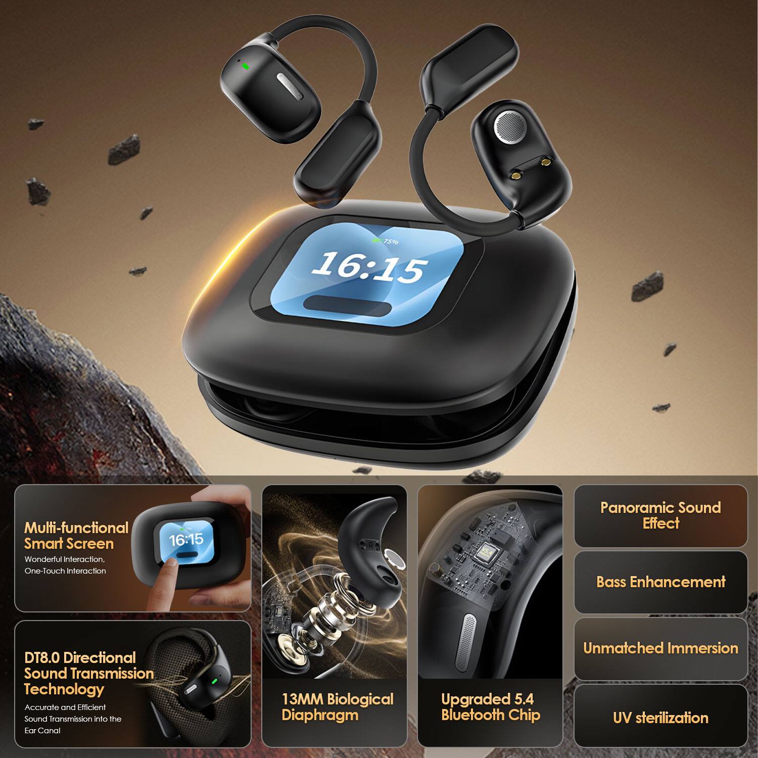 - Multi-functional Smart Screen
- Wonderful interaction
- One-touch interaction

- DT8.0 Directional Sound Transmission Technology
- Accurate and Efficient Sound Transmission into the Ear Canal

- 13MM Biological Diaphragm

- Upgraded 5.4 Bluetooth Chip

- Panoramic Sound Effect
- Bass Enhancement
- Unmatched Immersion
- UV sterilization