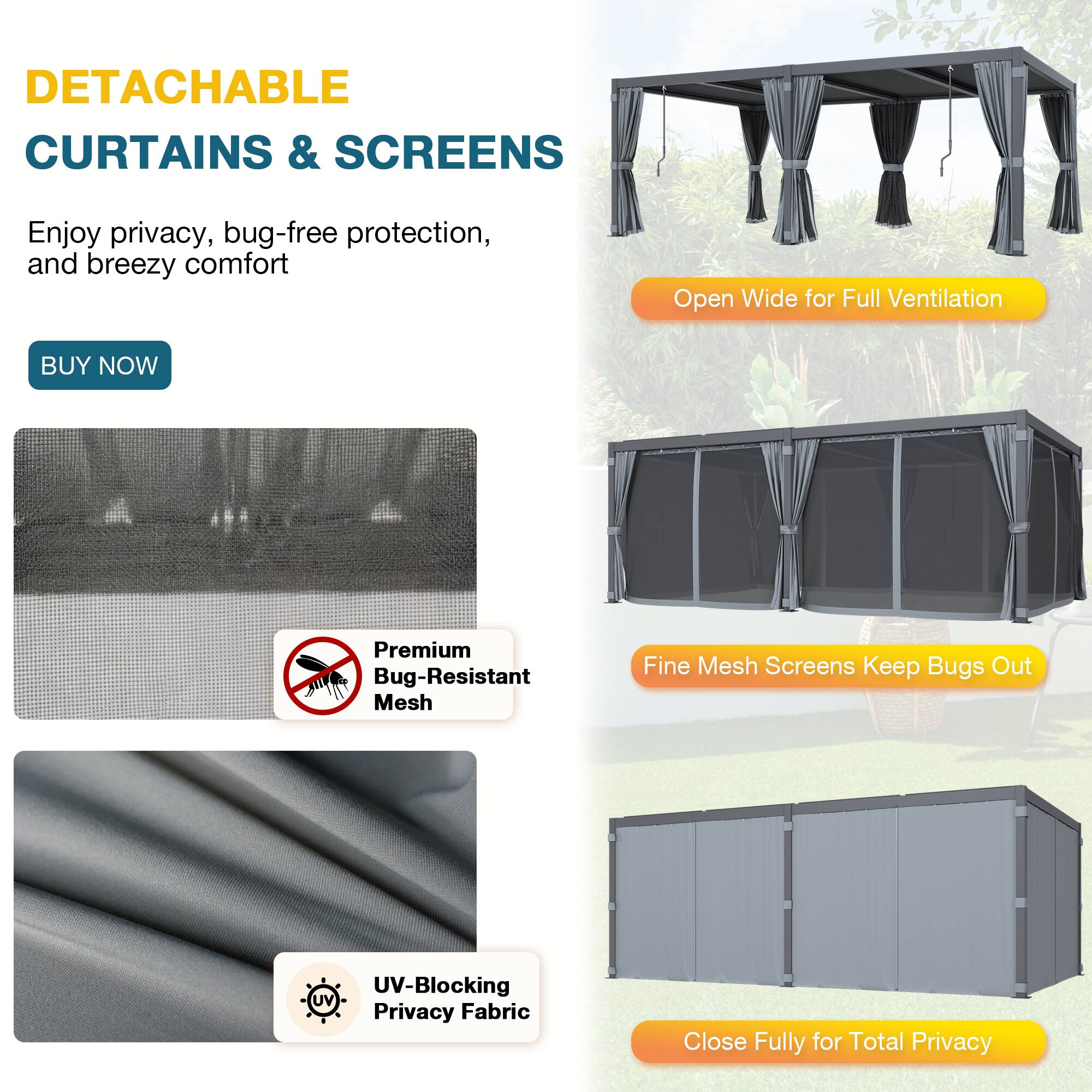 DETACHABLE CURTAINS & SCREENS

Enjoy privacy, bug-free protection, and breezy comfort

BUY NOW

- Open Wide for Full Ventilation
- Fine Mesh Screens Keep Bugs Out
- Close Fully for Total Privacy

Premium Bug-Resistant Mesh

UV-Blocking Privacy Fabric