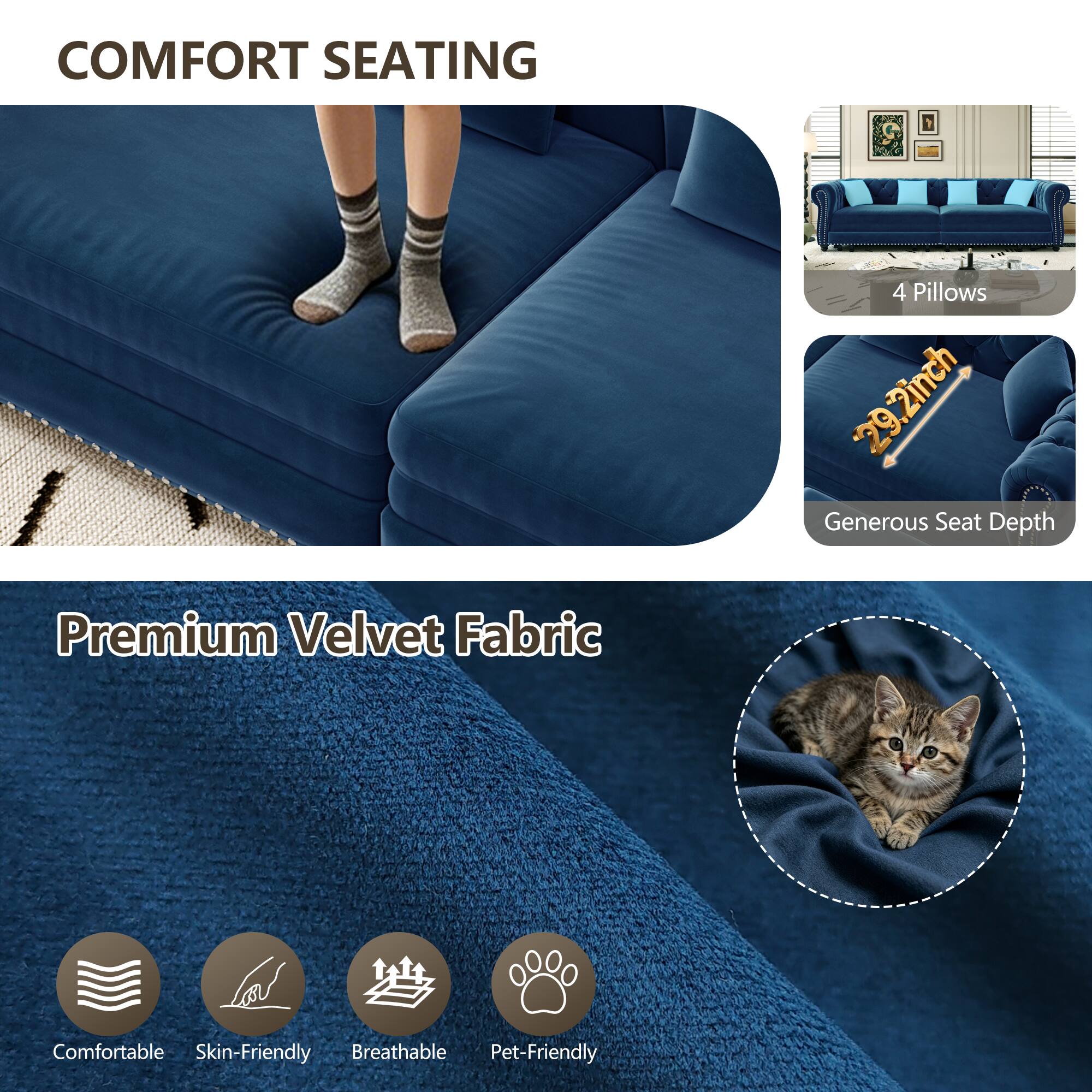 COMFORT SEATING

4 Pillows
29.2inch Generous Seat Depth

Premium Velvet Fabric

Comfortable
Skin-Friendly
Breathable
Pet-Friendly