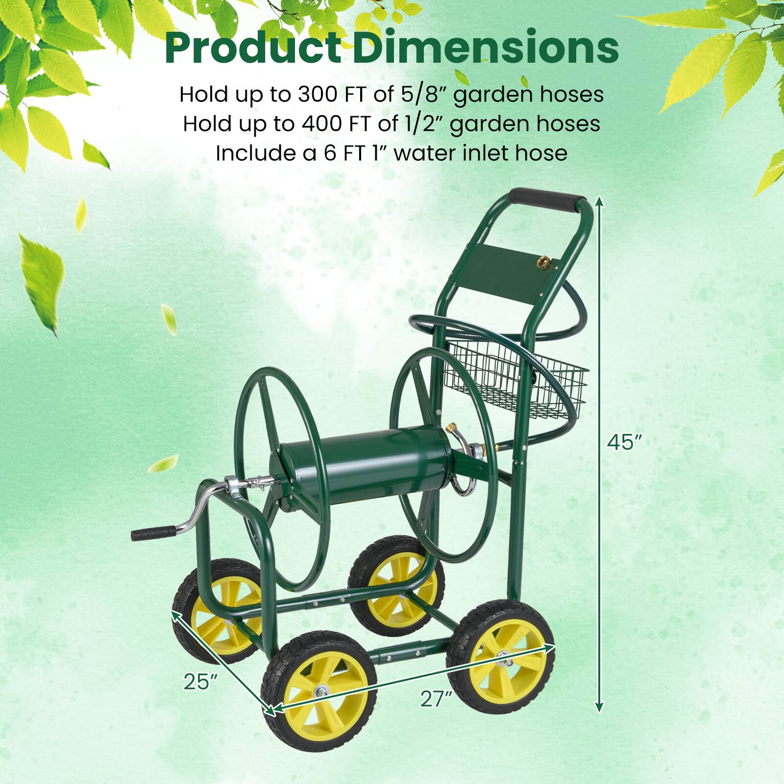 Product Dimensions

Hold up to 300 FT of 5/8" garden hoses  
Hold up to 400 FT of 1/2" garden hoses  
Include a 6 FT 1" water inlet hose  

45"  
25"  
27"