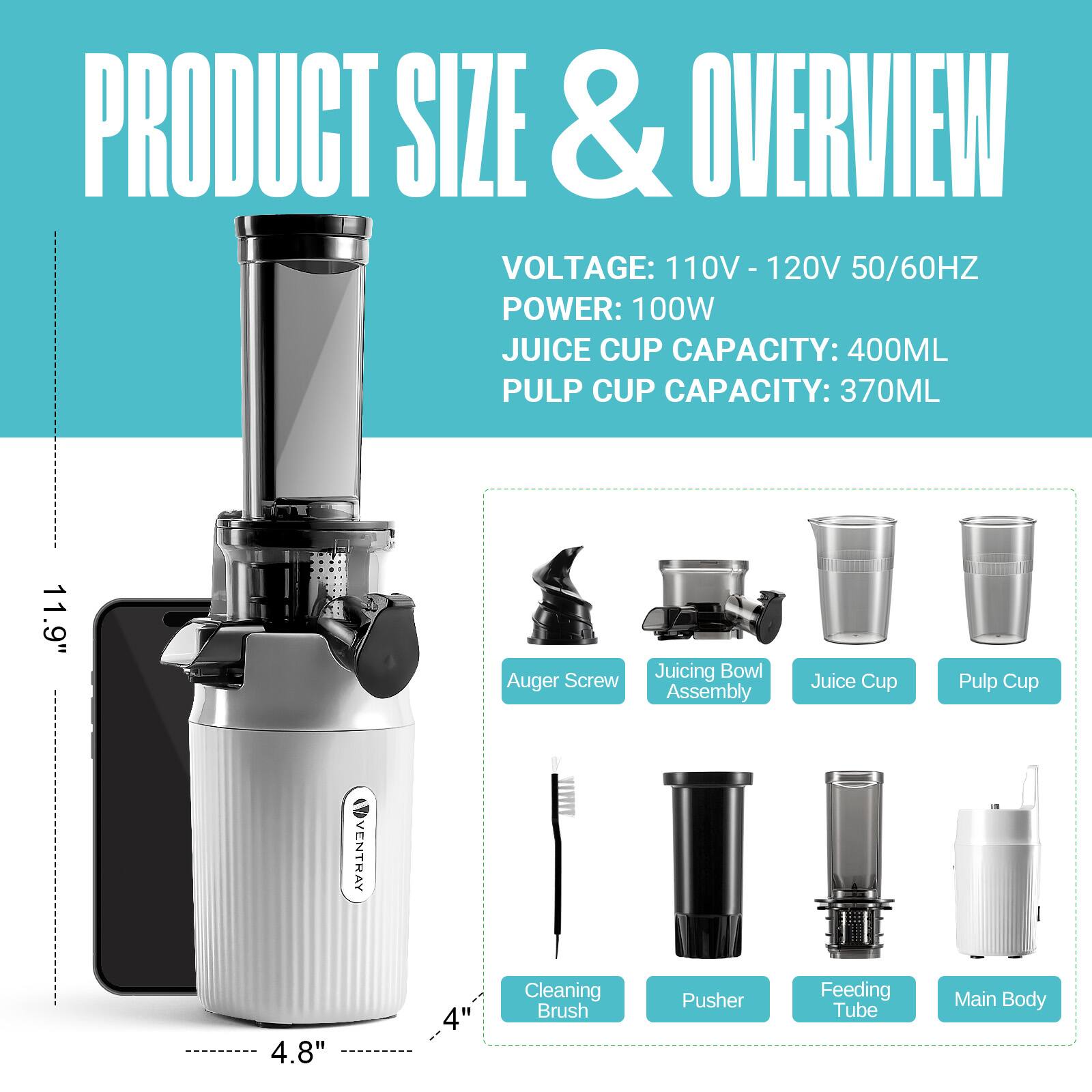 PRODUCT SIZE & OVERVIEW  
VOLTAGE: 110V - 120V 50/60HZ  
POWER: 100W  
JUICE CUP CAPACITY: 400ML  
PULP CUP CAPACITY: 370ML  

11.9" Auger Screw  
Juicing Bowl Assembly  
Juice Cup  
Pulp Cup  

4.8"  
Cleaning Brush  
Pusher  
Feeding Tube  
Main Body