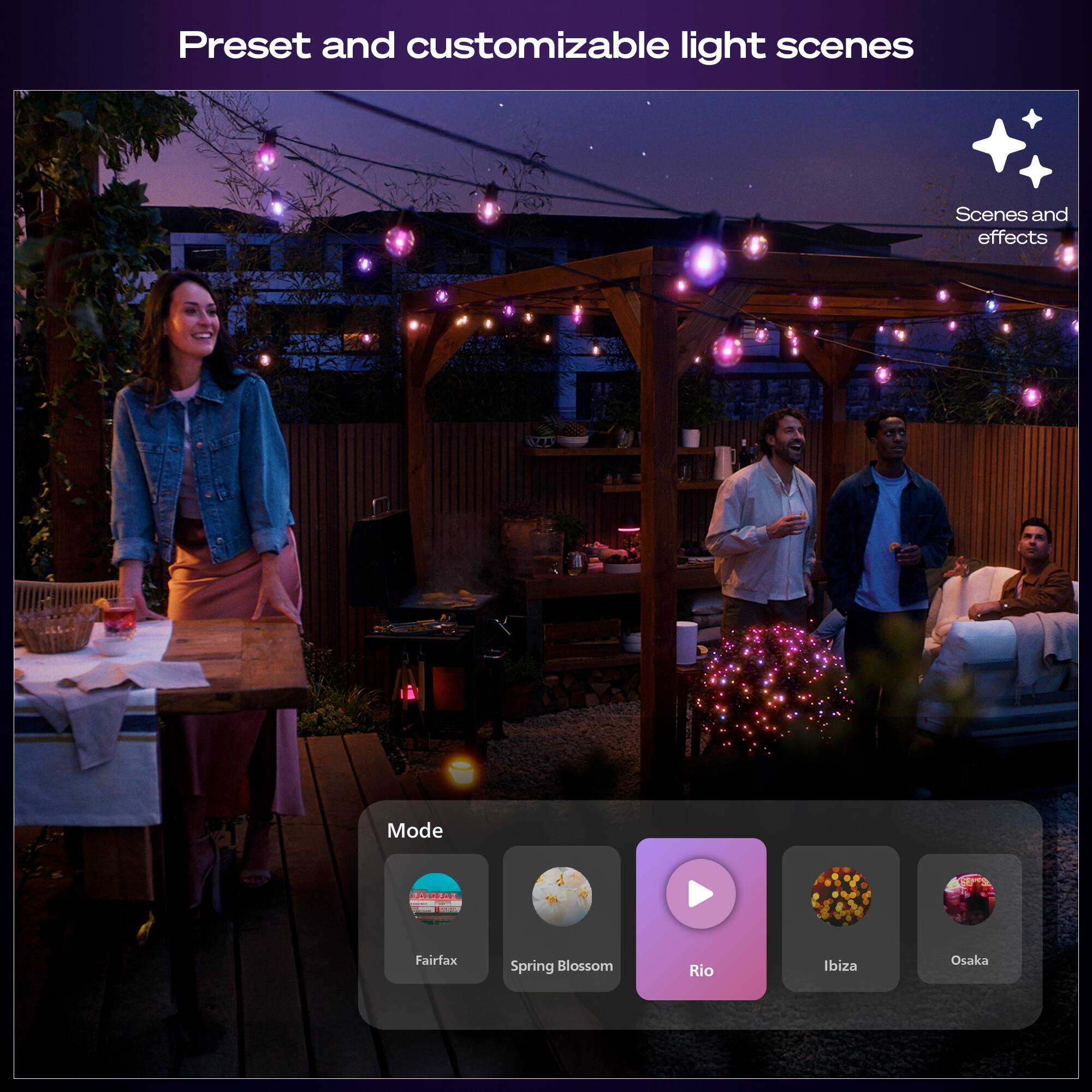 Preset and customizable light scenes

Scenes and effects

Mode

Fairfax  
Spring Blossom  
Rio  
Ibiza  
Osaka