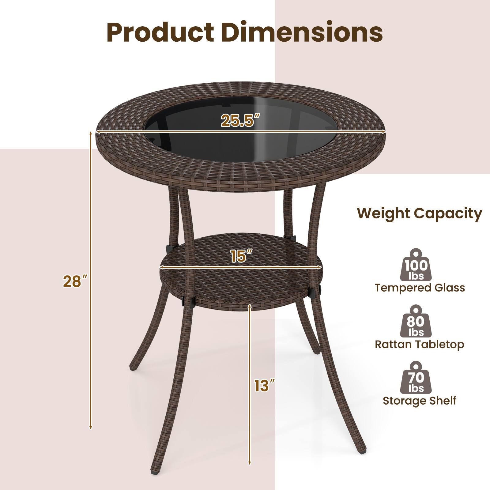 Product Dimensions

- 25.5" (diameter of the glass tabletop)
- 28" (height from the ground to the top of the table)
- 15" (diameter of the rattan tabletop)
- 13" (height of the storage shelf)

Weight Capacity

- Tempered Glass: 100 lbs
- Rattan Tabletop: 80 lbs
- Storage Shelf: 70 lbs