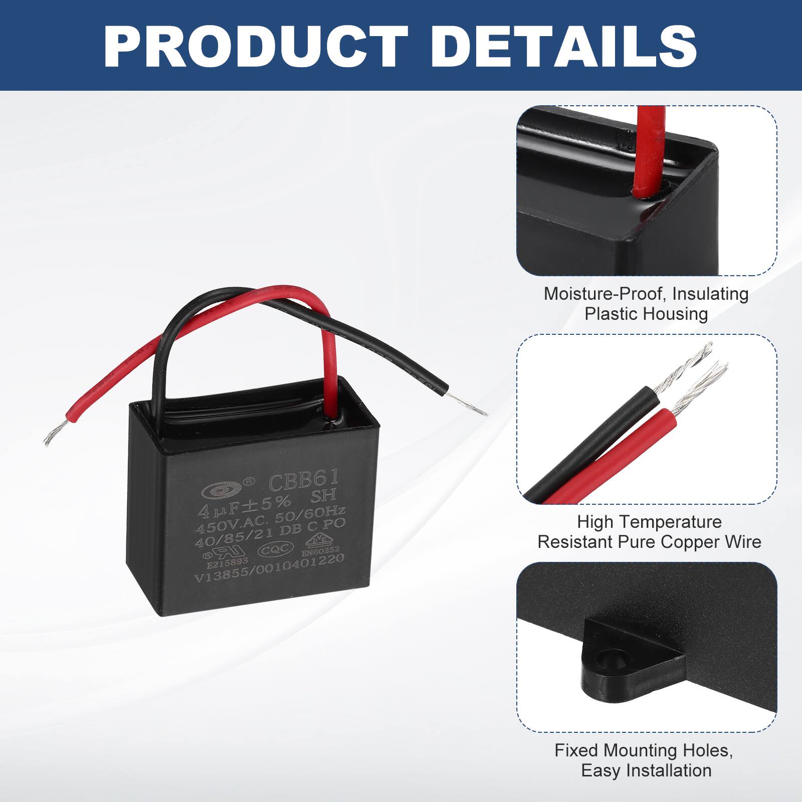 PRODUCT DETAILS

- Moisture-Proof, Insulating Plastic Housing
- High Temperature Resistant Pure Copper Wire
- Fixed Mounting Holes, Easy Installation

CBB61 SH  
4µF ±5%  
450V.AC  
40/85/21 DB  
CQC EN60252  
G0 E2  
5893  
V13855/0010401220