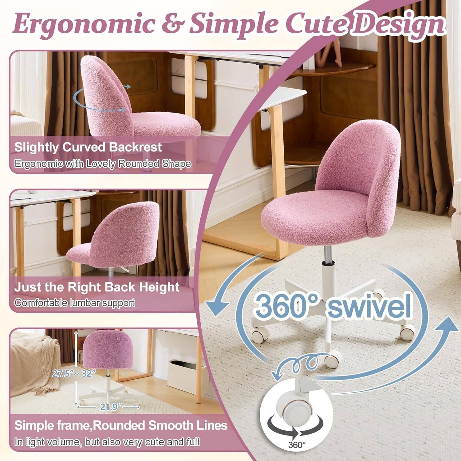Ergonomic & Simple Cute Design

- Slightly Curved Backrest
  - Ergonomic with Lovely Rounded Shape

- Just the Right Back Height
  - Comfortable lumbar support

- 360° swivel

- 27.5"~32" 21.9"

- Simple frame, Rounded Smooth Lines
  - In light volume, but also very cute and full