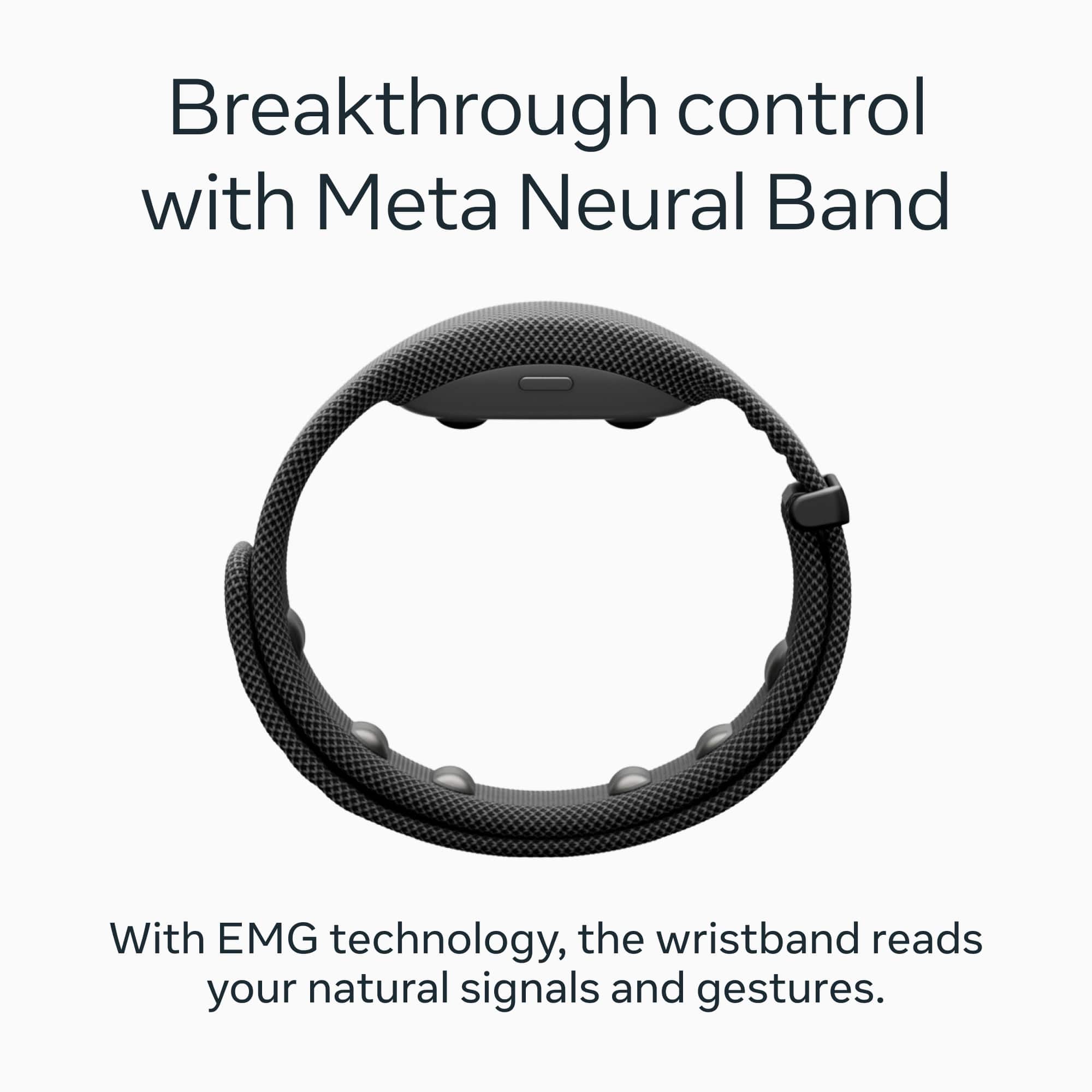 Breakthrough control with Meta Neural Band
With EMG technology, the wristband reads your natural signals and gestures.