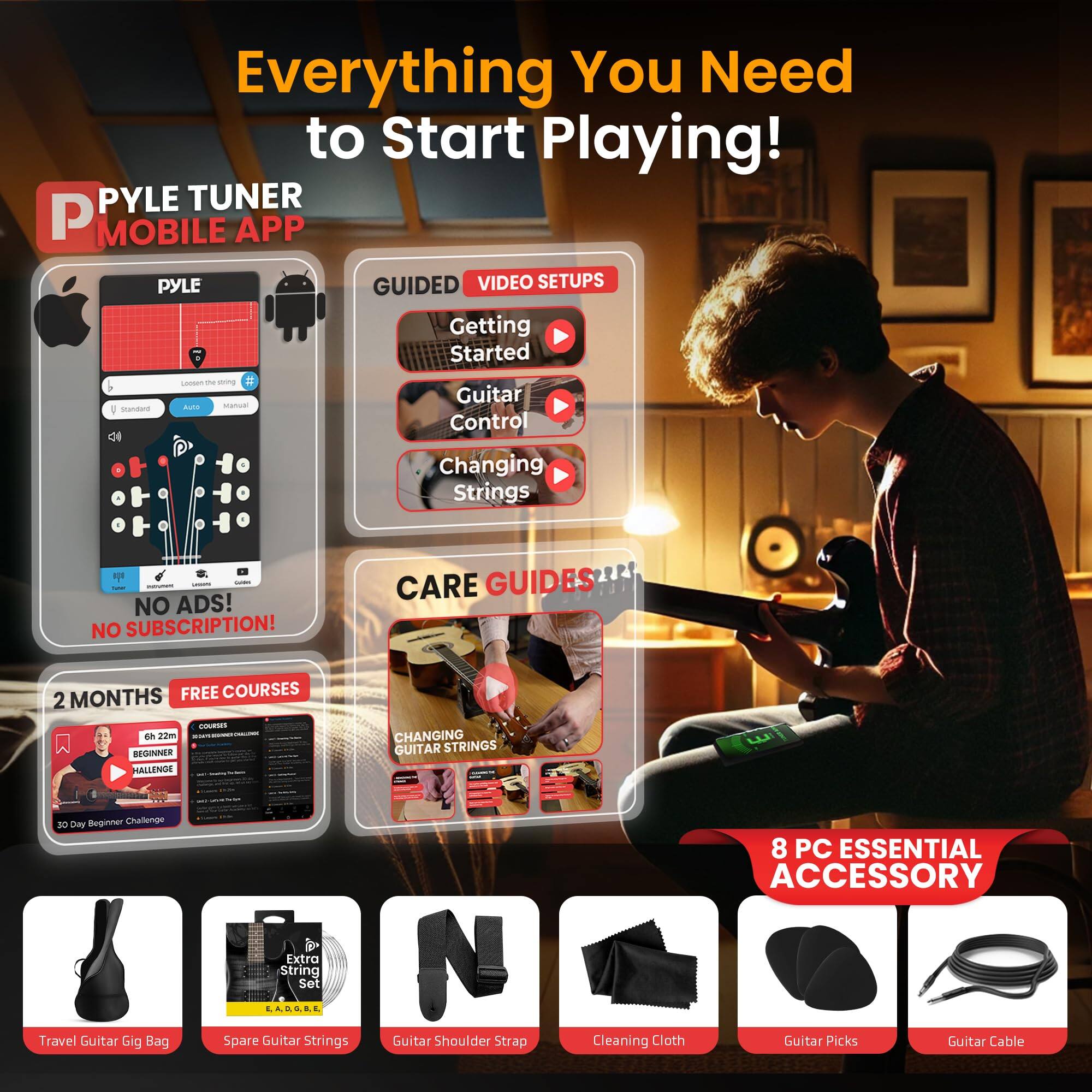 Everything You Need to Start Playing!

PYLE TUNER MOBILE APP

PYLE GUIDED VIDEO SETUPS
- Getting Started
- Guitar Control
- Changing Strings

NO ADS! NO SUBSCRIPTION!

CARE GUIDES
- 2 MONTHS FREE COURSES
- BEGINNER CHALLENGE
- CHANGING GUITAR STRINGS

8 PC ESSENTIAL ACCESSORY
- Travel Guitar Gig Bag
- Extra String Set
- Guitar Shoulder Strap
- Cleaning Cloth
- Guitar Picks
- Guitar Cable
