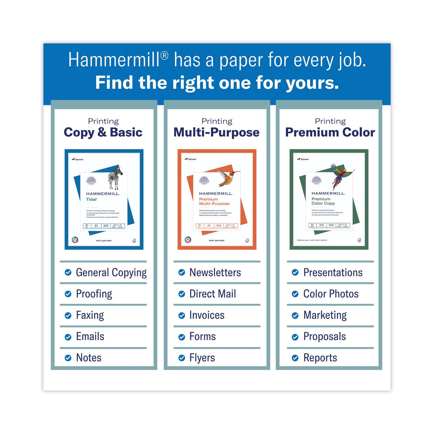 Hammermill® has a paper for every job. Find the right one for yours.

Printing  
Copy & Basic  
HAMMERMILL Tidal  
- General Copying  
- Proofing  
- Faxing  
- Emails  
- Notes  

Printing  
Multi-Purpose  
HAMMERMILL Premium Multi-Purpose  
- Newsletters  
- Direct Mail  
- Invoices  
- Forms  
- Flyers  

Printing  
Premium Color  
HAMMERMILL Premium Color Copy  
- Presentations  
- Color Photos  
- Marketing  
- Proposals  
- Reports