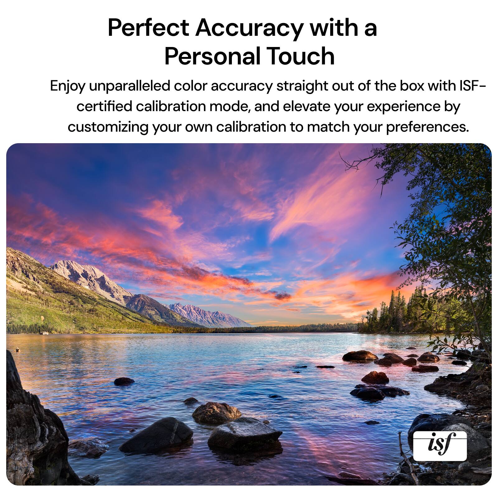 Perfect Accuracy with a Personal Touch: Enjoy unparalleled color accuracy straight out of the box with ISF-certified calibration mode, and elevate your experience by customizing your own calibration to match your preferences.