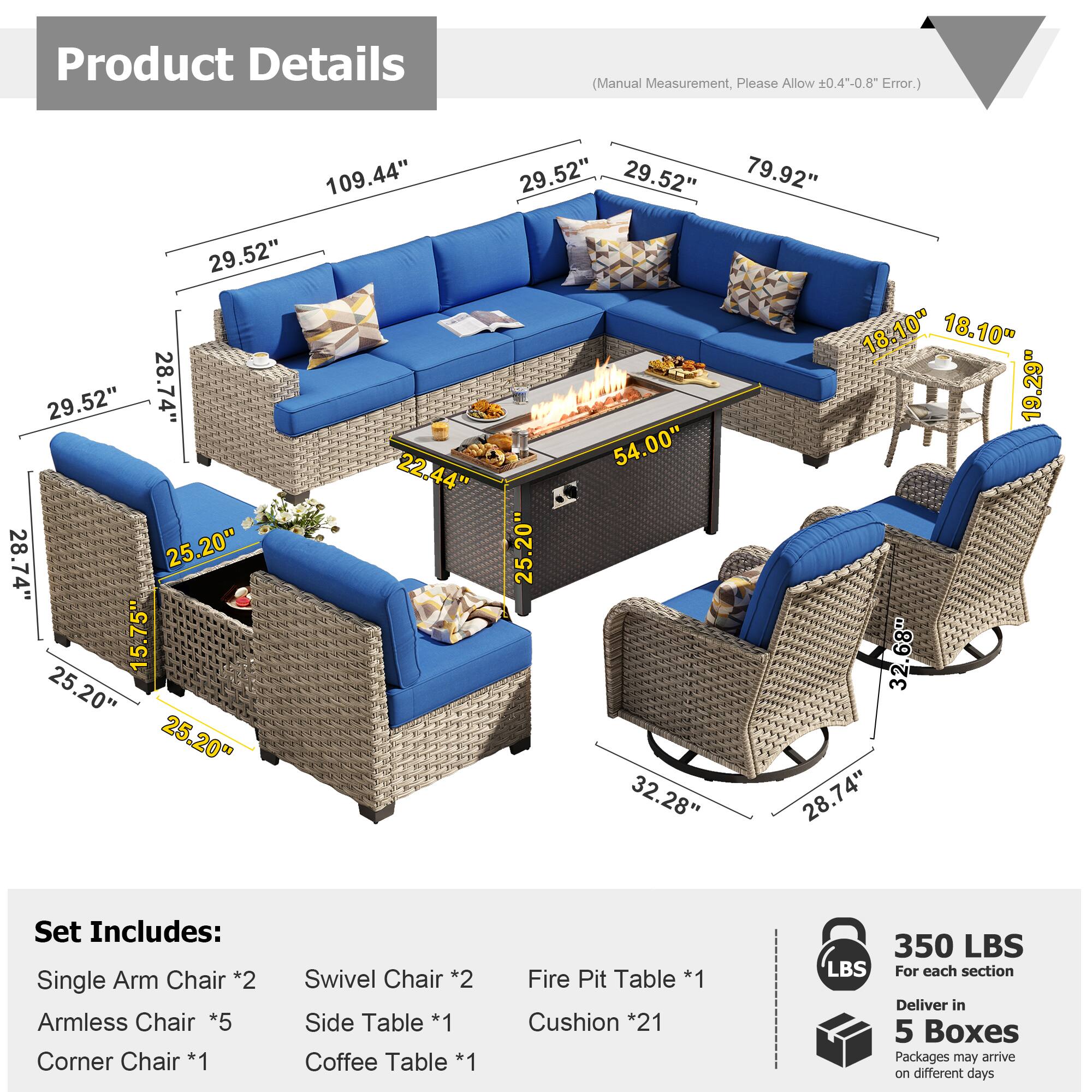 Product Details (Manual Measurement, Please Allow 0.4--0.8" Error.)

109.44"  
29.52"  
29.52"  
79.92"  
29.52"  
18.10"  
18.10"  
29.52"  
28.74"  
19.29"  
54.00"  
22.44"  
28.74"  
25.20"  
25.20"  
15.75"  
32.68"  
25.20"  
25.20"  
32.28"  
28.74"  

Set Includes:  
- Single Arm Chair *2  
- Armless Chair *5  
- Corner Chair *1  
- Swivel Chair *2  
- Side Table *1  
- Coffee Table *1  
- Fire Pit Table *1  
- Cushion *21  

350 LBS  
For each section  
Deliver in 5 Boxes  
Packages may arrive on different days