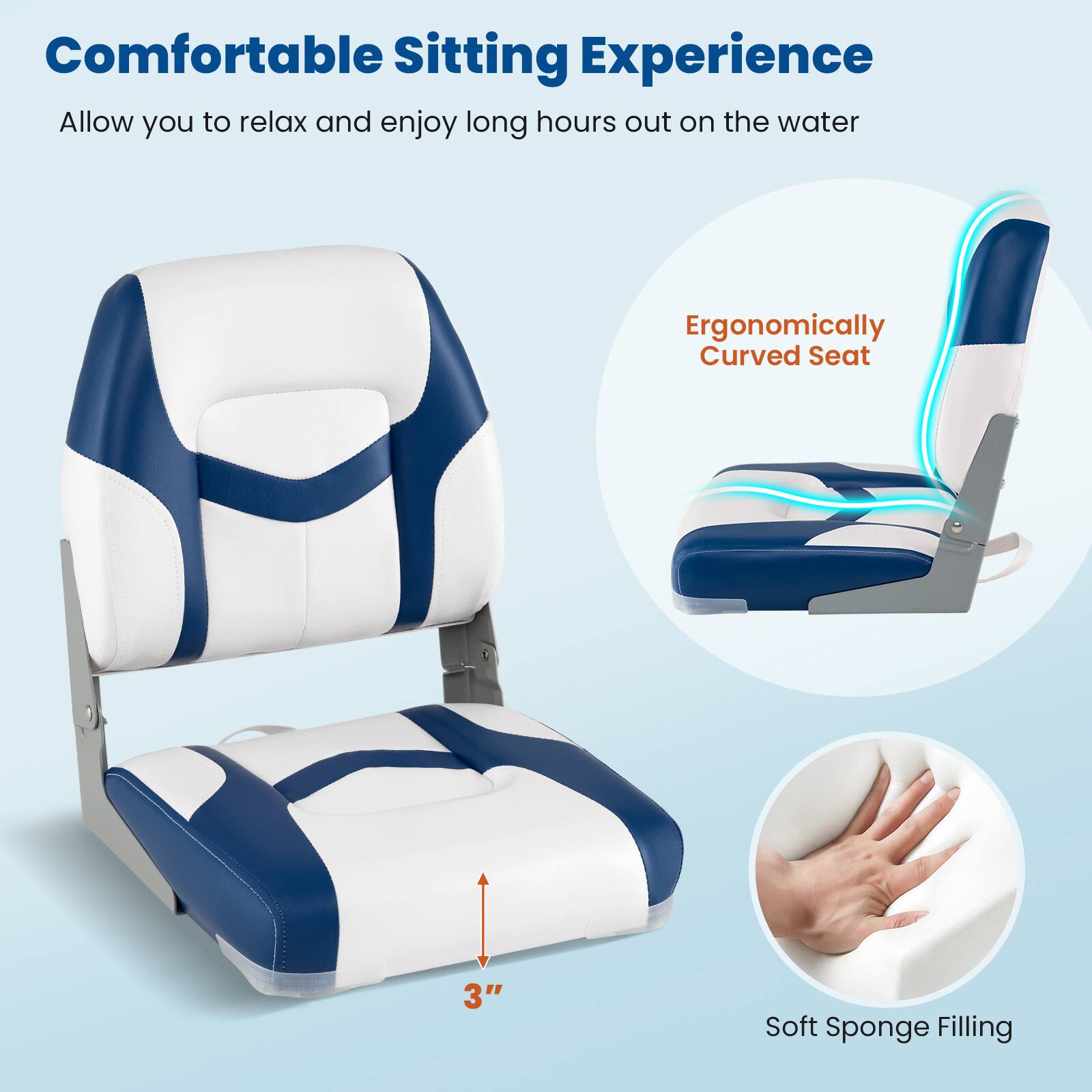 Comfortable Sitting Experience  
Allow you to relax and enjoy long hours out on the water  

Ergonomically Curved Seat  

3" Soft Sponge Filling