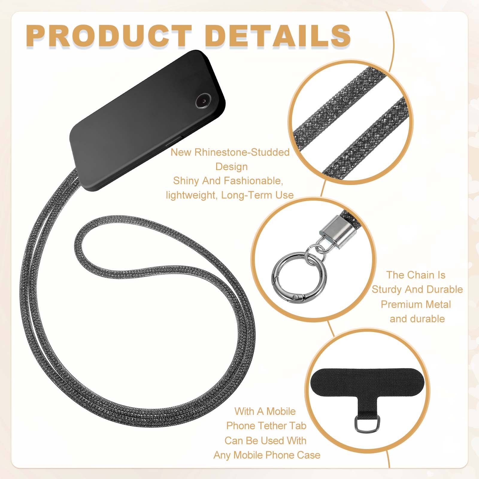 PRODUCT DETAILS

- New Rhinestone-Studded Design
  - Shiny And Fashionable
  - Lightweight
  - Long-Term Use

- The Chain Is Sturdy And Durable
  - Premium Metal
  - Durable

- With A Mobile Phone Tether Tab
  - Can Be Used With Any Mobile Phone Case