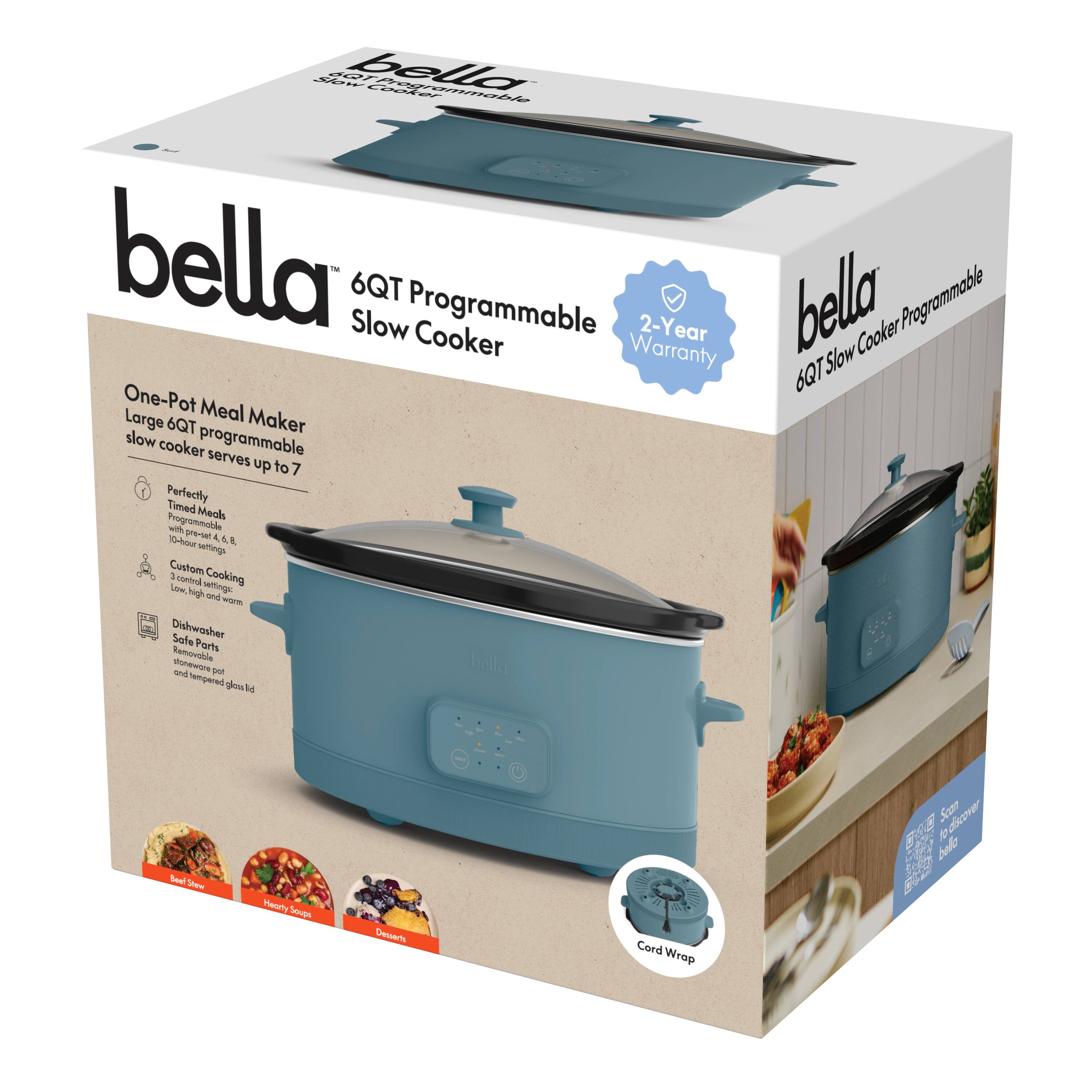 bella  
6QT Programmable Slow Cooker  

One-Pot Meal Maker  
Large 6QT programmable slow cooker serves up to 7  

Perfectly Timed Meals  
Programmable 10-hour timer, 4, 6, 8  

Custom Cooking  
Low, High, Warm  

Dishwasher Safe Parts  
Removable pot and tempered glass lid  

Cord Wrap  

2-Year Warranty  

bella  
6QT Slow Cooker Programmable  

bella  
6QT Programmable Slow Cooker  

One-Pot Meal Maker  
Large 6QT programmable slow cooker serves up to 7  

Perfectly Timed Meals  
Programmable 10-hour timer, 4, 6, 8  

Custom Cooking  
Low, High, Warm  

Dishwasher Safe Parts  
Removable pot and tempered glass lid  

Cord Wrap  

2-Year Warranty  

bella  
6QT Programmable Slow Cooker  

One-Pot Meal Maker  
Large 6QT programmable slow cooker serves up to 7  

Perfectly Timed Meals  
Programmable 10-hour timer, 4, 6, 8  

Custom Cooking  
Low, High, Warm  

Dishwasher Safe Parts  
Removable pot