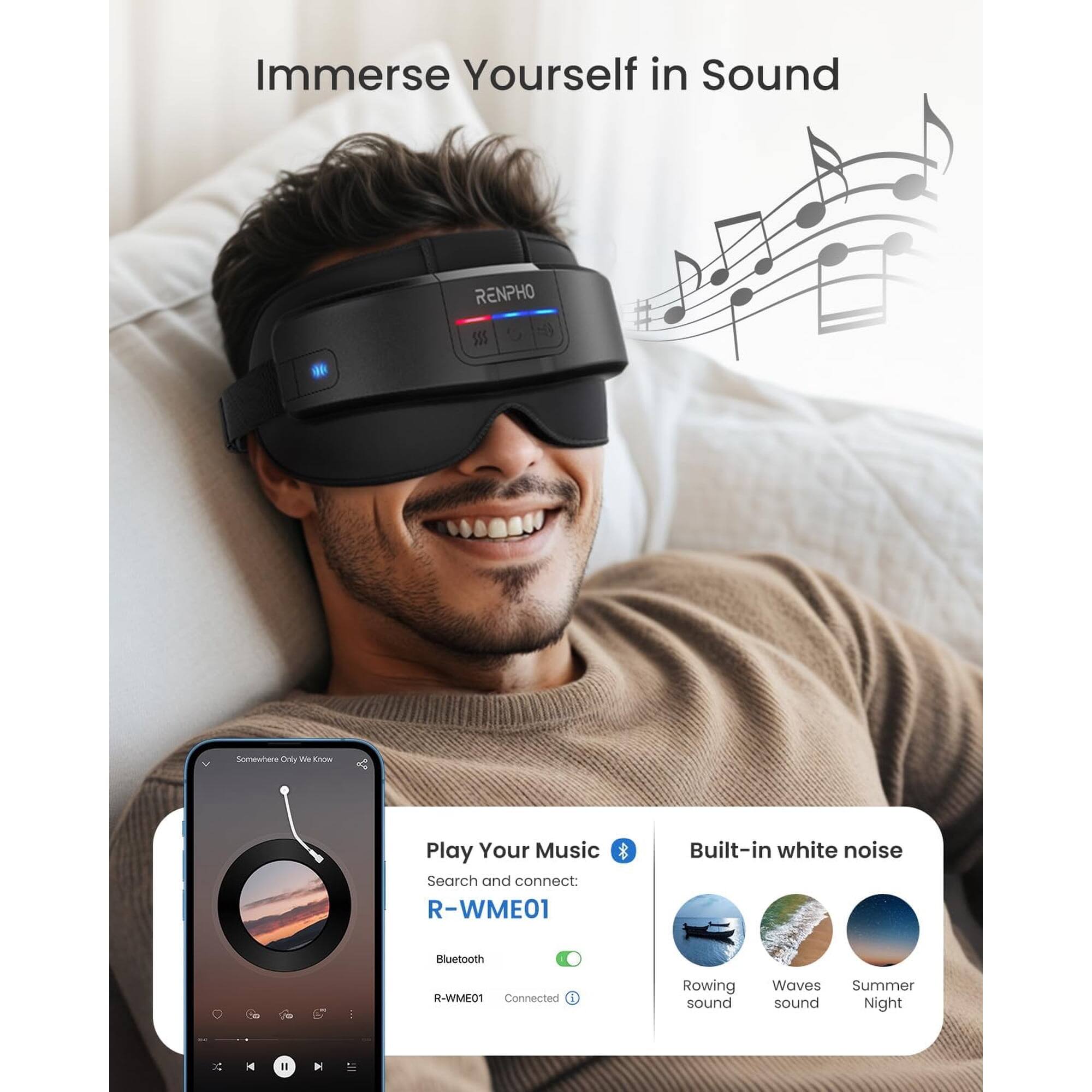 Immerse Yourself in Sound

RENPHO

Play Your Music
Search and connect: R-WME01

Built-in white noise
Bluetooth

Rowing sound
Waves sound
Summer Night