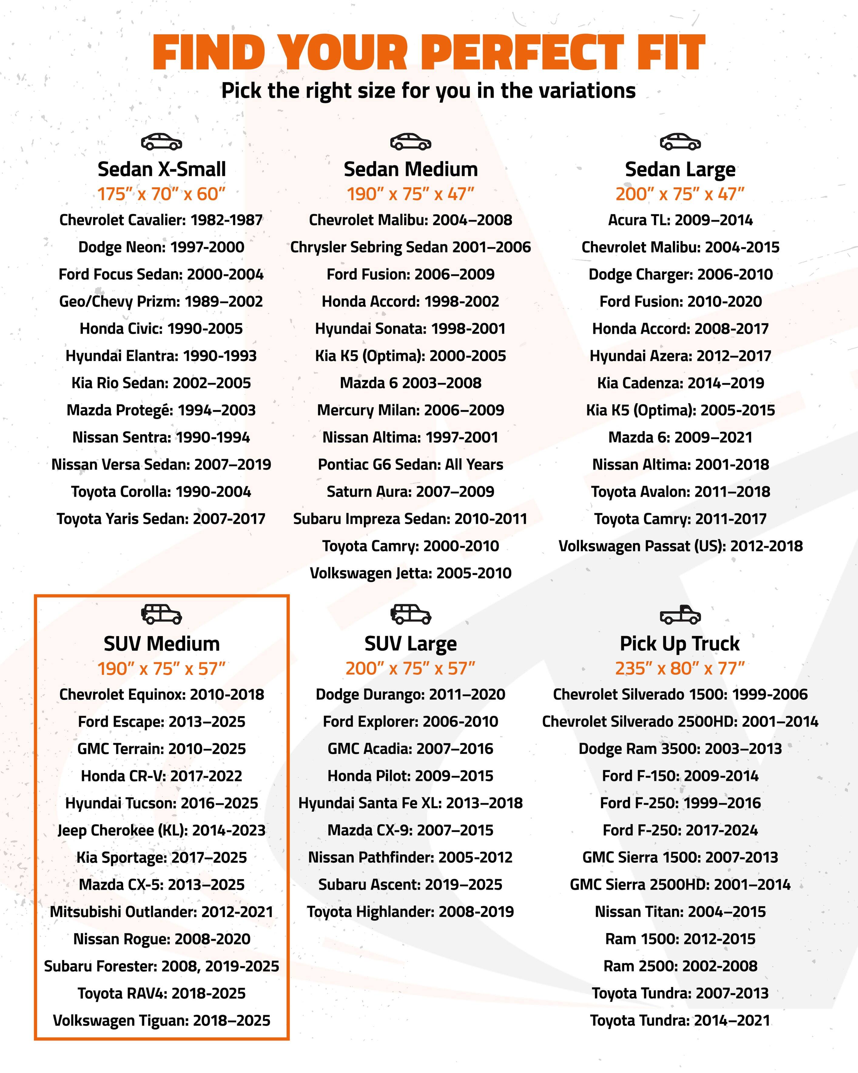 FIND YOUR PERFECT FIT  
Pick the right size for you in the variations

**Sedan X-Small**  
175" x 70" x 60"  
- Chevrolet Cavalier: 1982-1987  
- Dodge Neon: 1997-2000  
- Ford Focus Sedan: 2000-2004  
- Geo/Chevy Prizm: 1989-2002  
- Honda Civic: 1990-2005  
- Hyundai Elantra: 1990-1993  
- Kia Rio Sedan: 2002-2005  
- Mazda Protegé: 1994-2003  
- Nissan Sentra: 1990-1994  
- Toyota Corolla: 1990-2004  
- Toyota Yaris Sedan: 2007-2017  
- Subaru Impreza Sedan: 2010-2011  

**Sedan Medium**  
190" x 