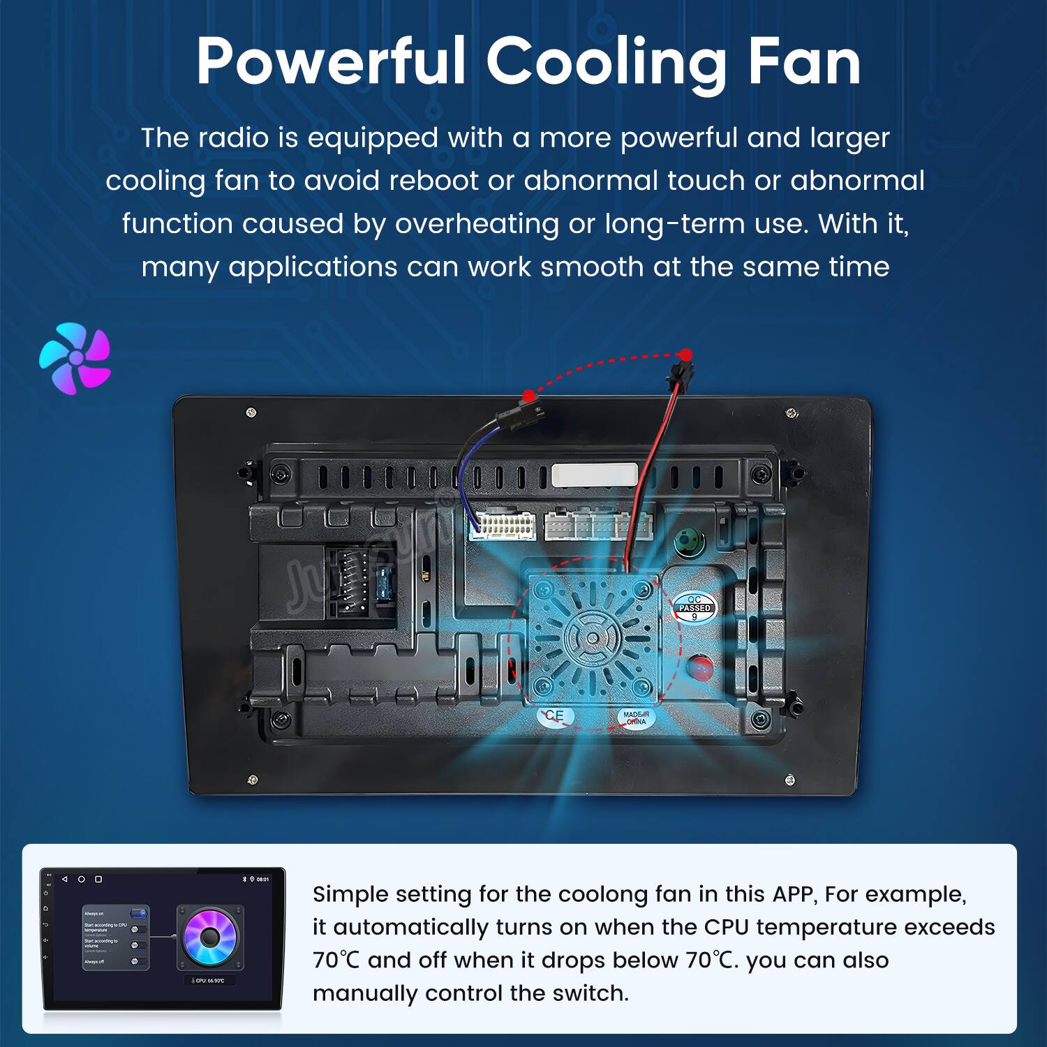 Powerful Cooling Fan

The radio is equipped with a more powerful and larger cooling fan to avoid reboot or abnormal touch or abnormal function caused by overheating or long-term use. With it, many applications can work smooth at the same time.

Simple setting for the cooling fan in this APP, For example, it automatically turns on when the CPU temperature exceeds 70°C and off when it drops below 70°C. You can also manually control the switch.