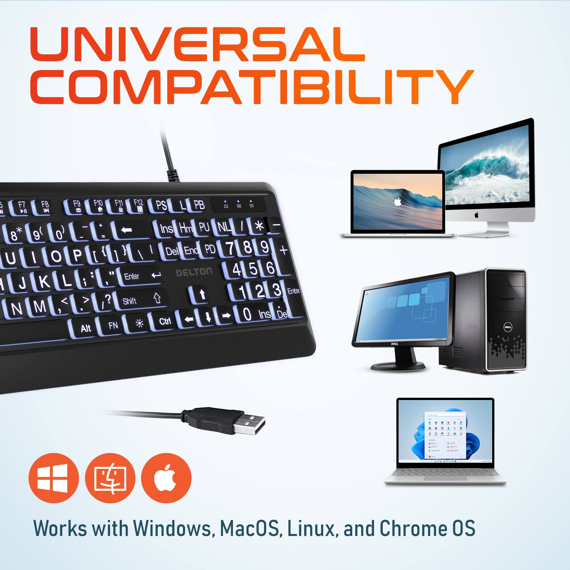 UNIVERSAL COMPATIBILITY
Works with Windows, MacOS, Linux, and Chrome OS

a F7   * 8 U 1 J N FB F9 F10 FM1 F12 HE T  d  + - 9 0 P { Y I O ] I 19 Enter K L i 1 < > ? Shift M  Alt FN PS L PB 1 -  | Ins Hm PU NL I * I Del End PD 7 8 9 + DELTON 4 5 6 t 1 2 3 Erter 4 0 Ins De Ctrl - d