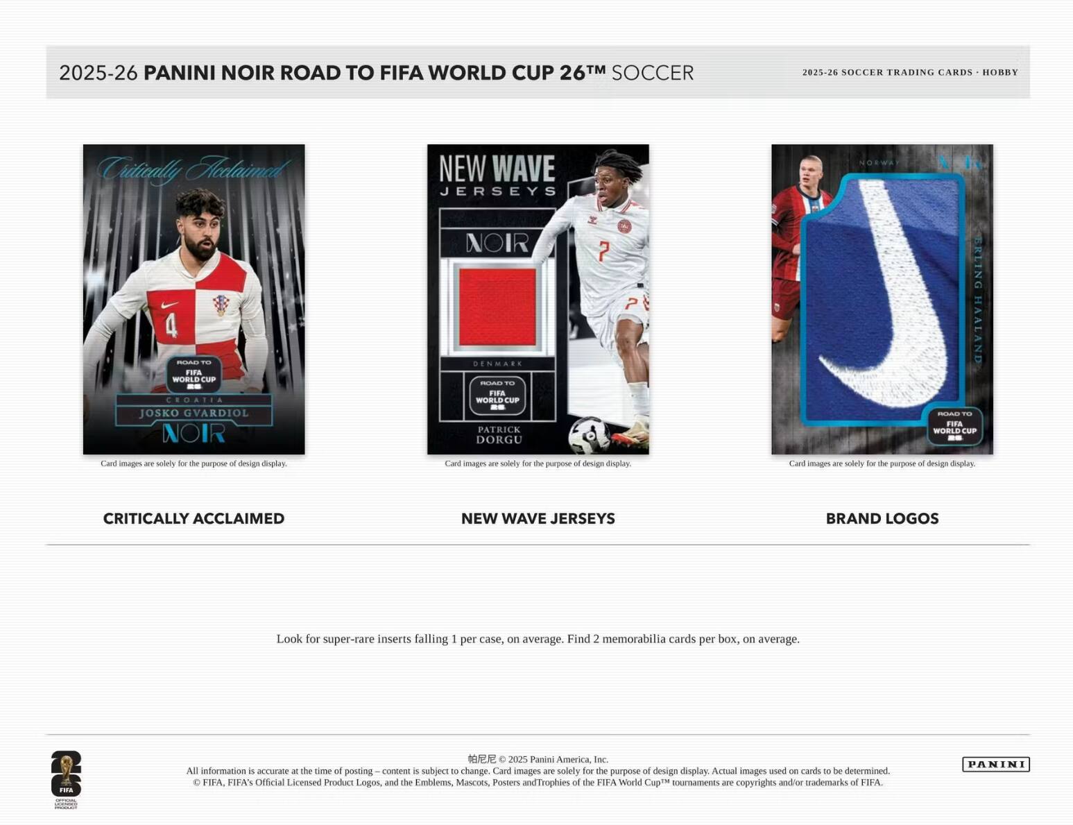 2025-26 PANINI NOIR ROAD TO FIFA WORLD CUP 26™ SOCCER  
2025-26 SOCCER TRADING CARDS - HOBBY  

Critically Acclaimed  
NEW WAVE JERSEYS  
NORWAY 4 -- ...  
FIFA WORLD CUP CROATIA  
JOSKO Gvardiol  
NOIR  
NOIR  
DENMARK  
FIFA WORLD CUP -- PATRICK DORGU  
FIFA WORLD CUP -- ERNING HAALAND  

Card images are solely for the purpose of design display.  
Card images are solely for the purpose of design display.  
Card images are solely for the purpose of design display.  

CRITICALLY ACCLAIMED  
NEW WAVE JERSEYS  
BRAND LOGOS  

Look for super-rare inserts falling 1 per case, on average.  
Find 2 memorabilia cards per box, on average.  

2025 Panini America, Inc.  
All information is accurate at the time of posting. Content is subject to change.  
Card images are solely for the purpose of design display.  
Actual images used on cards to be determined.  
FIFA, FIFA