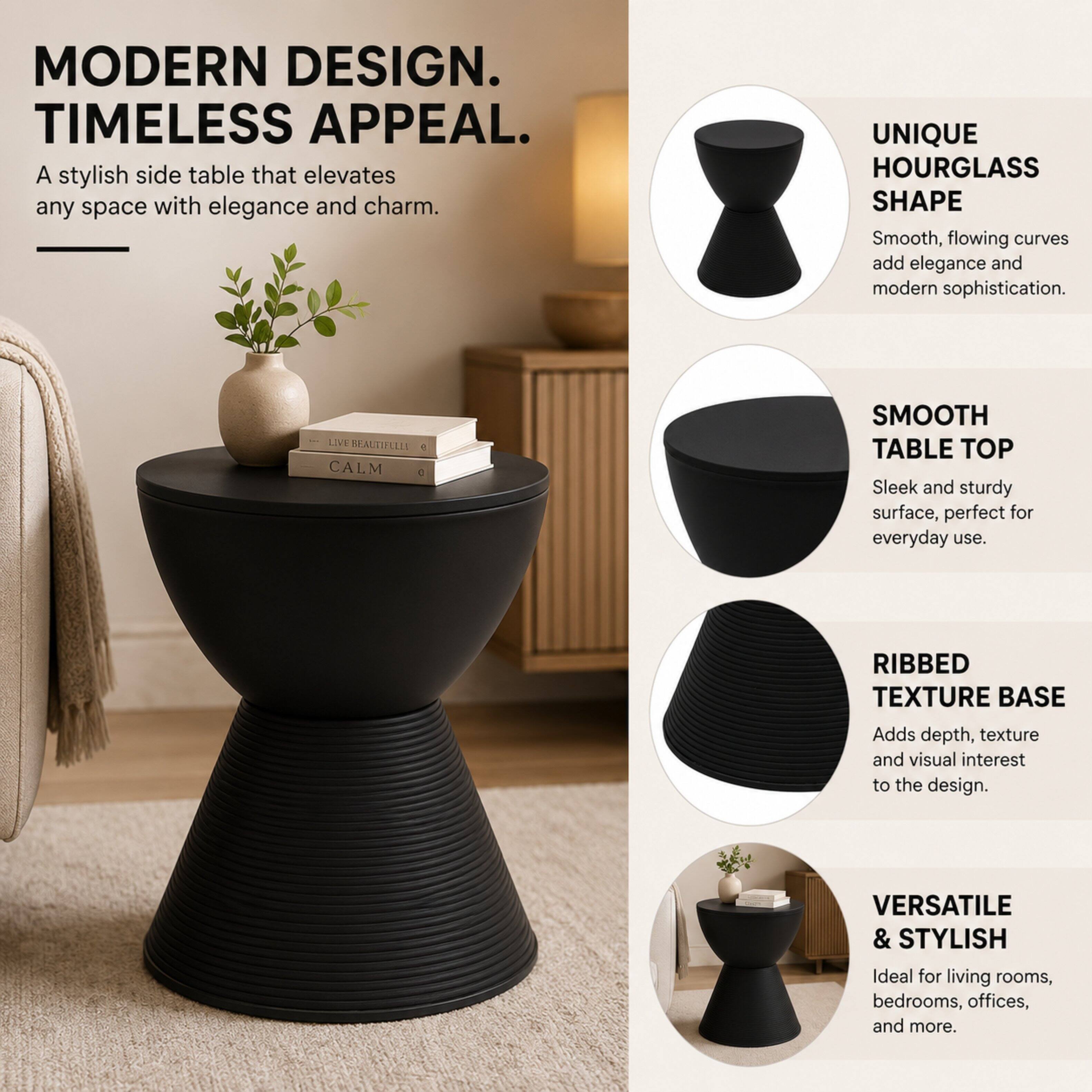 MODERN DESIGN. TIMELESS APPEAL.  
A stylish side table that elevates any space with elegance and charm.  

UNIQUE HOURGLASS SHAPE  
Smooth, flowing curves add elegance and modern sophistication.  

SMOOTH TABLE TOP  
Sleek and sturdy surface, perfect for everyday use.  

RIBBED TEXTURE BASE  
Adds depth, texture and visual interest to the design.  

VERSATILE & STYLISH  
Ideal for living rooms, bedrooms, offices, and more.