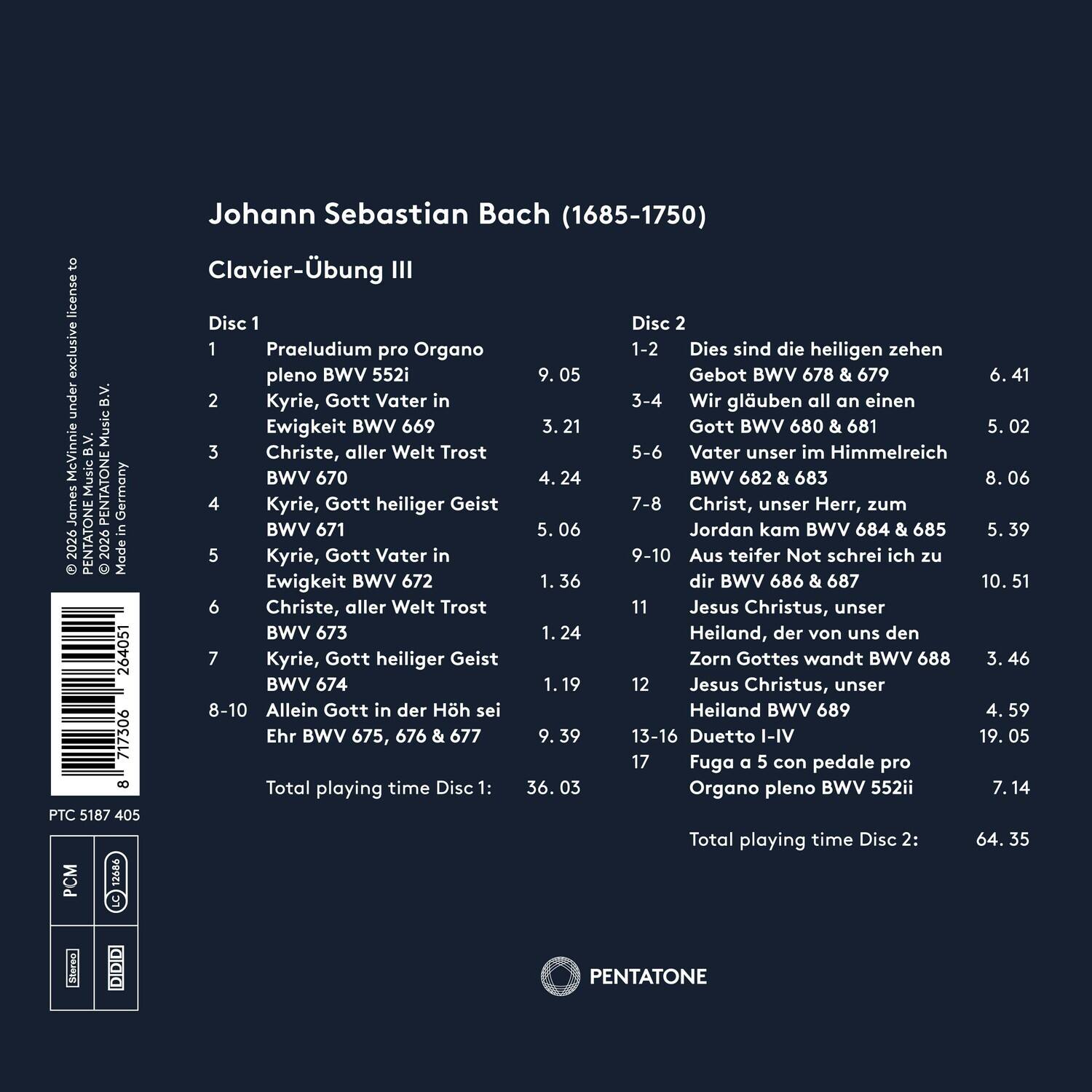 Johann Sebastian Bach (1685-1750)  
Clavier-Übung III  

Disc 1  
1. Praeuludium pro Organo pleno BWV 552i  
9:05  
2. Kyrie, Gott Vater in Ewigkeit BWV 669  
3:21  
3. Christe, aller Welt Trost BWV 670  
4:24  
4. Kyrie, Gott heiliger Geist BWV 671  
0:06  
5. Kyrie, Gott Vater in Ewigkeit BWV 672  
1:36  
6. Christe, aller Welt Trost BWV 673  
1:24  
7. Kyrie, Gott heiliger Geist BWV 674  
1:19  
8-10. Allein Gott in der Hölle sei Ehr BWV 675, 676 & 677  
9:39  
13-16. Duetto I-IV  
19:05  
17. Fuga a 5 con ped