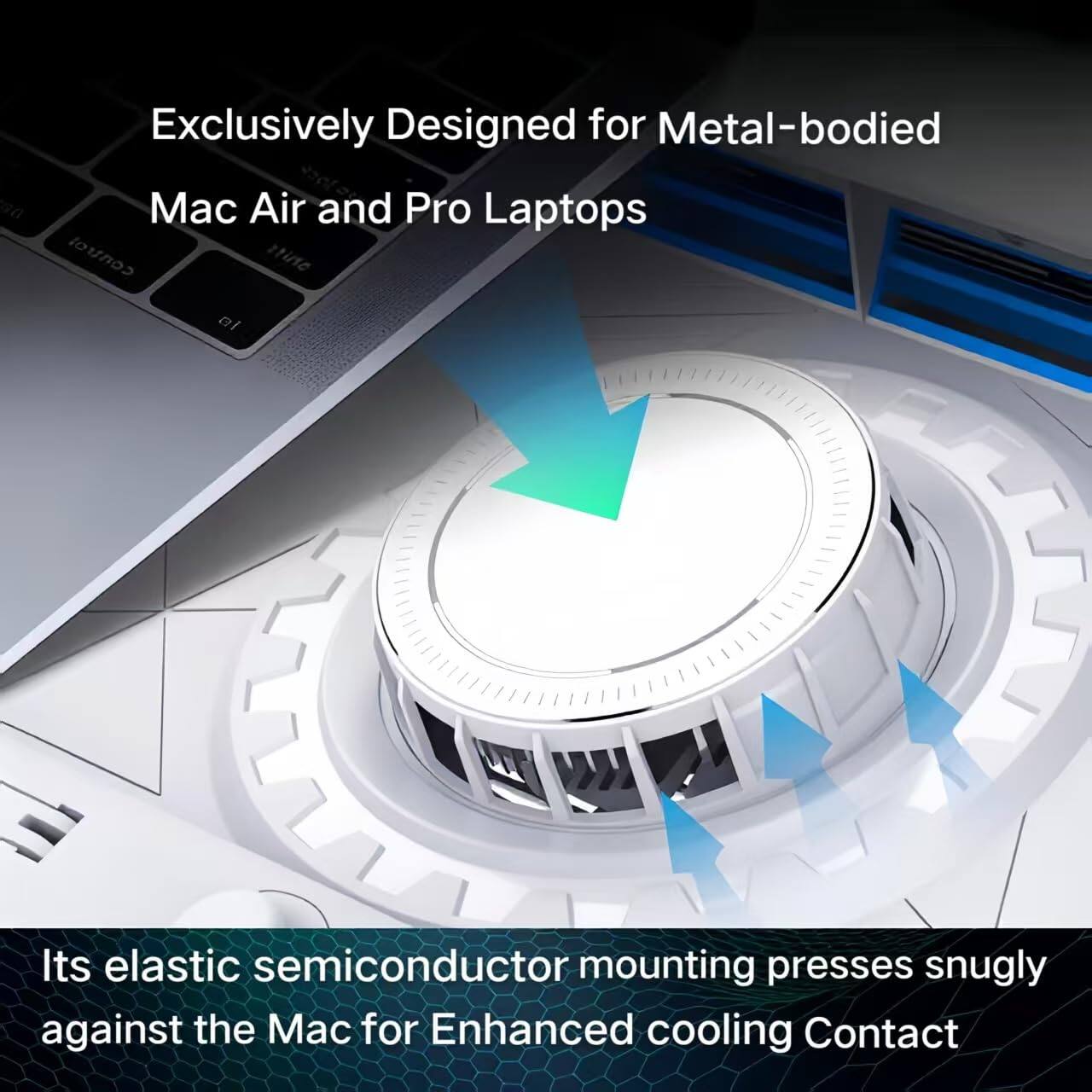 Exclusively Designed for Metal-bodied Mac Air and Pro Laptops

Its elastic semiconductor mounting presses snugly against the Mac for Enhanced cooling Contact