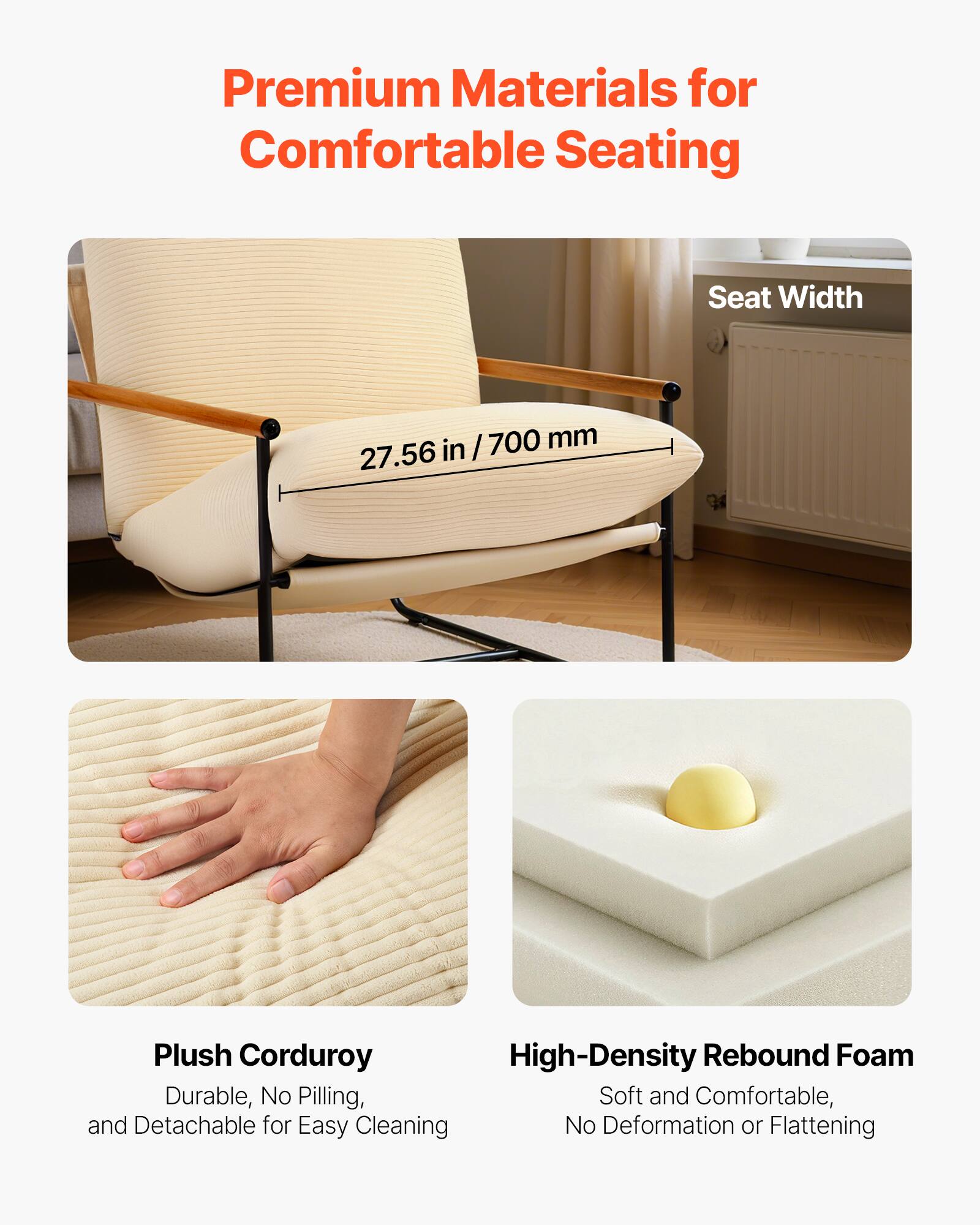 Premium Materials for Comfortable Seating

- Seat Width: 27.56 in / 700 mm

- Plush Corduroy: Durable, No Pilling, and Detachable for Easy Cleaning

- High-Density Rebound Foam: Soft and Comfortable, No Deformation or Flattening