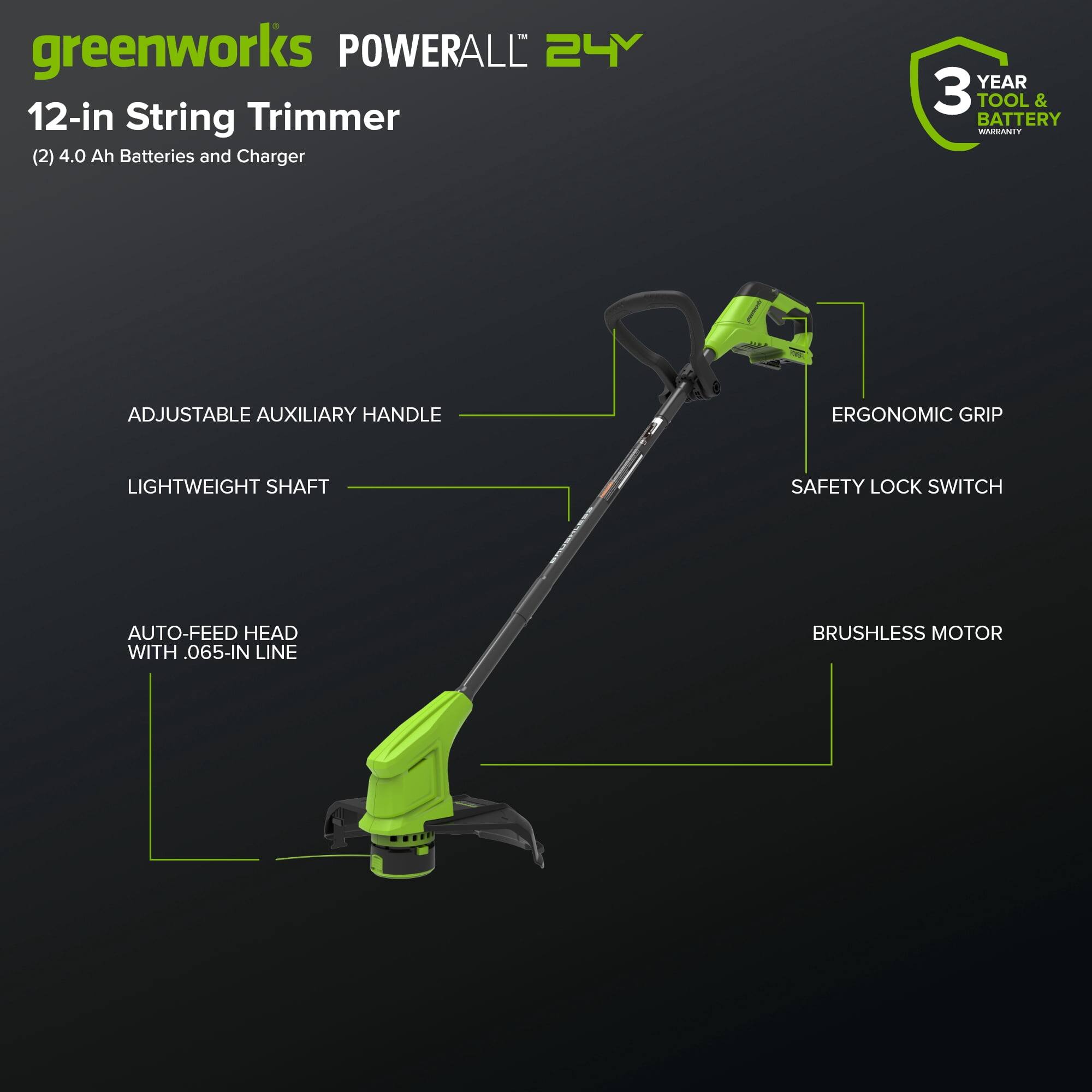 greenworks POWERALL 24Y  
12-in String Trimmer  
(2) 4.0 Ah Batteries and Charger  
3 YEAR TOOL & BATTERY WARRANTY  
ADJUSTABLE AUXILIARY HANDLE  
LIGHTWEIGHT SHAFT  
ERGONOMIC GRIP  
SAFETY LOCK SWITCH  
AUTO-FEED HEAD WITH .065-IN LINE  
BRUSHLESS MOTOR